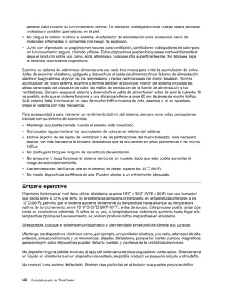 generan calor durante su funcionamiento normal. Un contacto prolongado con el cuerpo puede provocar
   molestias o posibles quemaduras en la piel.
• No cargue la batería ni utilice el sistema, el adaptador de alimentación o los accesorios cerca de
  materiales inflamables ni ambientes con riesgo de explosión.
• Junto con el producto se proporcionan ranuras para ventilación, ventiladores o disipadores de calor para
  un funcionamiento seguro, cómodo y fiable. Estos dispositivos pueden bloquearse inadvertidamente al
  dejar el producto sobre una cama, sofá, alfombra o cualquier otra superficie flexible. No bloquee, tape
  ni inhabilite nunca estos dispositivos.

Examine su sistema de sobremesa al menos una vez cada tres meses para evitar la acumulación de polvo.
Antes de examinar el sistema, apáguelo y desenchufe el cable de alimentación de la toma de alimentación
eléctrica; luego elimine el polvo de los respiraderos y de las perforaciones del marco biselado. Si nota
acumulación de polvo externa, examine y elimine también el polvo del interior del sistema incluidas las
aletas de entrada del disipador de calor, las rejillas de ventilación de la fuente de alimentación y los
ventiladores. Siempre apague el sistema y desenchufe el cable de alimentación antes de abrir la cubierta. Si
es posible, evite que el sistema funcione a una distancia inferior a unos 60 cm de áreas de mucho tráfico.
Si el sistema debe funcionar en un área de mucho tráfico o cerca de ésta, examine y, si es necesario,
limpie el sistema con más frecuencia.

Para su seguridad y para mantener un rendimiento óptimo del sistema, siempre tome estas precauciones
básicas con su sistema de sobremesa:
• Mantenga la cubierta cerrada cuando el sistema esté conectado.
• Compruebe regularmente si hay acumulación de polvo en el exterior del sistema.
• Elimine el polvo de las rejillas de ventilación y de las perforaciones del marco biselado. Será necesario
  realizar con más frecuencia la limpieza de sistemas que se encuentren en áreas polvorientas o de mucho
  tráfico.
• No obstruya ni bloquee ninguno de los orificios de ventilación.
• No almacene ni haga funcionar el sistema dentro de un mueble, dado que esto podría aumentar el
  riesgo de sobrecalentamiento.
• Las temperaturas del flujo de aire en el sistema no deben superar los 35°C (95°F).
• No instale dispositivos de filtrado de aire. Pueden afectar a un enfriamiento adecuado.


Entorno operativo
El entorno óptimo en el cual debe utilizar el sistema es entre 10°C y 35°C (50°F y 95°F) con una humedad
que oscila entre el 35% y el 80%. Si el sistema se almacena o transporta en temperaturas inferiores a los
10°C (50°F), permita que el sistema aumente lentamente su temperatura hasta alcanzar su temperatura
óptima de funcionamiento, entre 1010°C-35°C (50°F-95°F), antes de su uso. Este proceso podría tardar dos
horas en condiciones extremas. Si antes de su uso, la temperatura del sistema no aumenta hasta llegar a la
temperatura óptima de funcionamiento, se podrían producir daños irreparables en el sistema.

Si es posible, coloque el sistema en un lugar seco y bien ventilado sin exposición directa a la luz solar.

Mantenga los dispositivos eléctricos como, por ejemplo, un ventilador eléctrico, una radio, altavoces de alta
potencia, aire acondicionado y un microondas, alejados del sistema, porque los fuertes campos magnéticos
generados por estos dispositivos pueden dañar la pantalla y los datos de la unidad de disco duro.

No deposite ninguna bebida encima o al lado del sistema no de otros dispositivos conectados. Si se derrama
un líquido en el sistema o en un dispositivo conectado, se podría producir un pequeño circuito u otro daño.

No coma ni fume encima del teclado. Podrían caer partículas en el teclado que pueden provocar daños.



viii   Guía del usuario de ThinkCentre
 