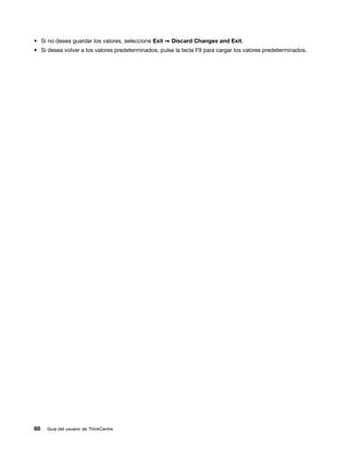 • Si no desea guardar los valores, seleccione Exit ➙ Discard Changes and Exit.
• Si desea volver a los valores predeterminados, pulse la tecla F9 para cargar los valores predeterminados.




88   Guía del usuario de ThinkCentre
 