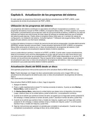 Capítulo 8. Actualización de los programas del sistema
En este capítulo se proporciona información para efectuar actualizaciones de POST y BIOS, y para
recuperarse de errores de actualización de POST y BIOS.


Utilización de los programas del sistema
Los programas del sistema constituyen la capa básica de software incorporada en el sistema. Los
programas del sistema incluyen la POST, el BIOS y el programa Setup Utility. La POST contiene un conjunto
de pruebas y procedimientos que se ejecutan cada vez que se enciende el sistema. El BIOS es una capa de
software que traduce las instrucciones de otras capas de software en señales eléctricas que el hardware
del sistema puede ejecutar. Puede utilizar el programa Setup Utility para ver o cambiar los valores de
configuración y la instalación del sistema. Consulte Capítulo 7 “Utilización del programa Setup Utility” en la
página 83 para obtener una información detallada.

La placa del sistema incorpora un módulo de memoria de sólo lectura programable y borrable eléctricamente
(EEPROM, también llamada memoria flash). Puede actualizar fácilmente la POST, el BIOS y el programa
Setup Utility arrancando el sistema con un disco de actualización de programas del sistema o bien
ejecutando un programa de actualización especial desde el sistema operativo.

Lenovo puede efectuar cambios y mejoras en la POST y el BIOS. Cuando salen nuevas actualizaciones,
éstas se suministran como archivos descargables en el sitio web de Lenovo en http://www.lenovo.com.
Las instrucciones para utilizar las actualizaciones de POST y BIOS están disponibles en un archivo TXT
incluido con los archivos de actualización. Para la mayoría de los modelos, puede descargar un programa
de actualización para crear un disco de actualización de programas del sistema, o bien un programa de
actualización que puede ejecutarse desde el sistema operativo.


Actualización (flash) del BIOS desde un disco
Este apartado proporciona instrucciones acerca de cómo actualizar (flash) el BIOS desde un disco.

Nota: Puede descargar una imagen de disco autoarrancable (conocida como imagen ISO) con las
actualizaciones del programa de sistema para crear un disco de actualización de programas del sistema.
Vaya a:
http://www.lenovo.com/support

Para actualizar (flash) el BIOS desde un disco, haga lo siguiente:
 1. Apague el sistema.
 2. Pulse y suelte repetidamente la tecla F12 mientras enciende el sistema. Cuando se abra Startup
    Device Menu, suelte la tecla F12.
 3. En Startup Device Menu, seleccione la unidad óptica que desee como el dispositivo de arranque.
    Luego, inserte el disco en la unidad óptica y pulse la tecla Intro. La actualización comienza.
 4. Cuando se le solicite que cambie el número de serie, se sugiere que no haga este cambio pulsando N.
    Sin embargo, si desea cambiar el número de serie, pulse Y, escriba el número de serie y pulse Intro.
 5. Cuando se le solicite que cambie el tipo y modelo de máquina, sugiere que no haga este cambio
    pulsando N. Sin embargo, si desea cambiar el tipo y modelo de máquina, pulse Y, a continuación
    escriba el tipo y modelo de máquina y pulse Intro.
 6. Siga las instrucciones que aparecen en pantalla para completar la actualización. Cuando se haya
    completado la actualización, extraiga el disco de la unidad óptica.



© Copyright Lenovo 2011                                                                                    89
 