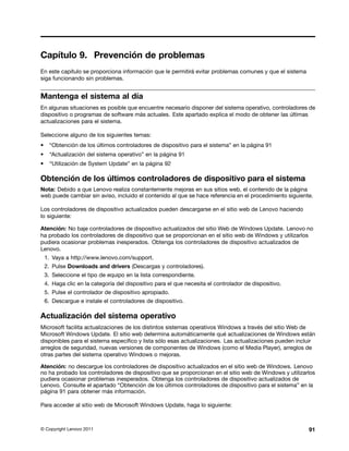 Capítulo 9. Prevención de problemas
En este capítulo se proporciona información que le permitirá evitar problemas comunes y que el sistema
siga funcionando sin problemas.


Mantenga el sistema al día
En algunas situaciones es posible que encuentre necesario disponer del sistema operativo, controladores de
dispositivo o programas de software más actuales. Este apartado explica el modo de obtener las últimas
actualizaciones para el sistema.

Seleccione alguno de los siguientes temas:
•     “Obtención de los últimos controladores de dispositivo para el sistema” en la página 91
•     “Actualización del sistema operativo” en la página 91
•     “Utilización de System Update” en la página 92

Obtención de los últimos controladores de dispositivo para el sistema
Nota: Debido a que Lenovo realiza constantemente mejoras en sus sitios web, el contenido de la página
web puede cambiar sin aviso, incluido el contenido al que se hace referencia en el procedimiento siguiente.

Los controladores de dispositivo actualizados pueden descargarse en el sitio web de Lenovo haciendo
lo siguiente:

Atención: No baje controladores de dispositivo actualizados del sitio Web de Windows Update. Lenovo no
ha probado los controladores de dispositivo que se proporcionan en el sitio web de Windows y utilizarlos
pudiera ocasionar problemas inesperados. Obtenga los controladores de dispositivo actualizados de
Lenovo.
    1. Vaya a http://www.lenovo.com/support.
    2. Pulse Downloads and drivers (Descargas y controladores).
    3. Seleccione el tipo de equipo en la lista correspondiente.
    4. Haga clic en la categoría del dispositivo para el que necesita el controlador de dispositivo.
    5. Pulse el controlador de dispositivo apropiado.
    6. Descargue e instale el controladores de dispositivo.

Actualización del sistema operativo
Microsoft facilita actualizaciones de los distintos sistemas operativos Windows a través del sitio Web de
Microsoft Windows Update. El sitio web determina automáticamente qué actualizaciones de Windows están
disponibles para el sistema específico y lista sólo esas actualizaciones. Las actualizaciones pueden incluir
arreglos de seguridad, nuevas versiones de componentes de Windows (como el Media Player), arreglos de
otras partes del sistema operativo Windows o mejoras.

Atención: no descargue los controladores de dispositivo actualizados en el sitio web de Windows. Lenovo
no ha probado los controladores de dispositivo que se proporcionan en el sitio web de Windows y utilizarlos
pudiera ocasionar problemas inesperados. Obtenga los controladores de dispositivo actualizados de
Lenovo. Consulte el apartado “Obtención de los últimos controladores de dispositivo para el sistema” en la
página 91 para obtener más información.

Para acceder al sitio web de Microsoft Windows Update, haga lo siguiente:



© Copyright Lenovo 2011                                                                                  91
 