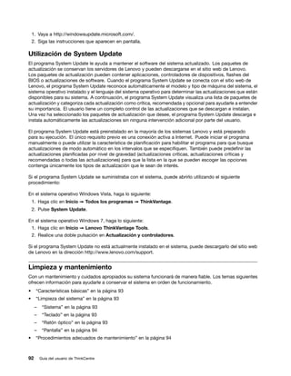 1. Vaya a http://windowsupdate.microsoft.com/.
    2. Siga las instrucciones que aparecen en pantalla.

Utilización de System Update
El programa System Update le ayuda a mantener el software del sistema actualizado. Los paquetes de
actualización se conservan los servidores de Lenovo y pueden descargarse en el sitio web de Lenovo.
Los paquetes de actualización pueden contener aplicaciones, controladores de dispositivos, flashes del
BIOS o actualizaciones de software. Cuando el programa System Update se conecta con el sitio web de
Lenovo, el programa System Update reconoce automáticamente el modelo y tipo de máquina del sistema, el
sistema operativo instalado y el lenguaje del sistema operativo para determinar las actualizaciones que están
disponibles para su sistema. A continuación, el programa System Update visualiza una lista de paquetes de
actualización y categoriza cada actualización como crítica, recomendada y opcional para ayudarle a entender
su importancia. El usuario tiene un completo control de las actualizaciones que se descargan e instalan.
Una vez ha seleccionado los paquetes de actualización que desee, el programa System Update descarga e
instala automáticamente las actualizaciones sin ninguna intervención adicional por parte del usuario.

El programa System Update está preinstalado en la mayoría de los sistemas Lenovo y está preparado
para su ejecución. El único requisito previo es una conexión activa a Internet. Puede iniciar el programa
manualmente o puede utilizar la característica de planificación para habilitar el programa para que busque
actualizaciones de modo automático en los intervalos que se especifiquen. También puede predefinir las
actualizaciones planificadas por nivel de gravedad (actualizaciones críticas, actualizaciones críticas y
recomendadas o todas las actualizaciones) para que la lista en la que se pueden escoger las opciones
contenga únicamente los tipos de actualización que le sean de interés.

Si el programa System Update se suministraba con el sistema, puede abrirlo utilizando el siguiente
procedimiento:

En el sistema operativo Windows Vista, haga lo siguiente:
    1. Haga clic en Inicio ➙ Todos los programas ➙ ThinkVantage.
    2. Pulse System Update.

En el sistema operativo Windows 7, haga lo siguiente:
    1. Haga clic en Inicio ➙ Lenovo ThinkVantage Tools.
    2. Realice una doble pulsación en Actualización y controladores.

Si el programa System Update no está actualmente instalado en el sistema, puede descargarlo del sitio web
de Lenovo en la dirección http://www.lenovo.com/support.


Limpieza y mantenimiento
Con un mantenimiento y cuidados apropiados su sistema funcionará de manera fiable. Los temas siguientes
ofrecen información para ayudarle a conservar el sistema en orden de funcionamiento.
•    “Características básicas” en la página 93
•    “Limpieza del sistema” en la página 93
     –    “Sistema” en la página 93
     –    “Teclado” en la página 93
     –    “Ratón óptico” en la página 93
     –    “Pantalla” en la página 94
•    “Procedimientos adecuados de mantenimiento” en la página 94



92       Guía del usuario de ThinkCentre
 