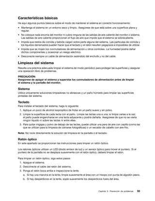 Características básicas
He aquí algunos puntos básicos sobre el modo de mantener el sistema en correcto funcionamiento:
• Mantenga el sistema en un entorno seco y limpio. Asegúrese de que está sobre una superficie plana y
  regular.
• No coloque nada encima del monitor ni cubra ninguna de las salidas de aire caliente del monitor o sistema.
  Las salidas de aire caliente proporcionan el flujo de aire que impide que el sistema se sobrecaliente.
• Impida que restos de comida y bebida caigan sobre parte alguna del sistema. Las partículas de comida y
  los líquidos derramados pueden hacer que el teclado y el ratón resulten pegajosos e imposibles de utilizar.
• Impida que se mojen los conmutadores de alimentación u otros controles. La humedad podría dañar
  dichos componentes y ocasionar un riesgo eléctrico.
• Desconecte siempre un cable de alimentación asiéndolo del enchufe y no del cable.

Limpieza del sistema
Resulta una práctica adecuada limpiar el sistema de modo periódico para proteger las superficies y asegurar
una operación libre de problemas.

PRECAUCIÓN:
Asegúrese de apagar el sistema y supervise los conmutadores de alimentación antes de limpiar
el sistema y la pantalla del monitor.

Sistema
Utilice únicamente soluciones limpiadoras no abrasivas y un paño húmedo para limpiar las superficies
pintadas del sistema.

Teclado
Para instalar el teclado del sistema, haga lo siguiente:
 1. Aplique un poco de alcohol isopropílico de frotar en un paño suave y sin polvo.
 2. Limpie la superficie de cada tecla con el paño. Limpie las teclas una a una; si limpia varias a la vez,
    el paño puede engancharse en una tecla adyacente y podría dañarla. Asegúrese de que no se vierta
    ningún líquido ni sobre las teclas ni entre ellas.
 3. Para quitar migajas y polvo de debajo de las teclas, puede utilizar una pera de aire con cepillo (como las
    que se utilizan para la limpieza de cámaras fotográficas) o un secador de cabello con aire frío.

Nota: No rocíe directamente la solución de limpieza en la pantalla o el teclado.

Ratón óptico
En este apartado se proporcionan las instrucciones para limpiar un ratón óptico.

Los ratones ópticos utilizan un LED (diodo emisor de luz) y un sensor óptico para mover el puntero. Si el
puntero de la pantalla no se desplaza suavemente con el ratón óptico, deberá limpiar el ratón.

Para limpiar un ratón óptico, siga estos pasos:
 1. Apague el sistema.
 2. Desconecte el cable del ratón del sistema.
 3. Ponga el ratón boca arriba e inspeccione la lente.
    a. Si hay una mancha en la lente, limpie suavemente el área con un hisopo con punta de algodón plano.
    b. Si hay desperdicios en la lente, sople suavemente los desperdicios fuera del área.



                                                                        Capítulo 9. Prevención de problemas   93
 