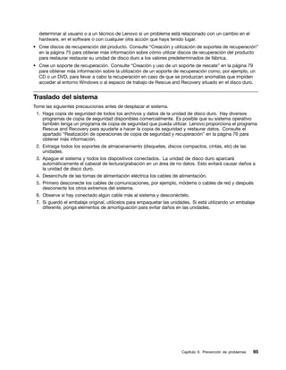 determinar al usuario o a un técnico de Lenovo si un problema está relacionado con un cambio en el
  hardware, en el software o con cualquier otra acción que haya tenido lugar.
• Cree discos de recuperación del producto. Consulte “Creación y utilización de soportes de recuperación”
  en la página 75 para obtener más información sobre cómo utilizar discos de recuperación del producto
  para restaurar restaurar su unidad de disco duro a los valores predeterminados de fábrica.
• Cree un soporte de recuperación. Consulte “Creación y uso de un soporte de rescate” en la página 79
  para obtener más información sobre la utilización de un soporte de recuperación como, por ejemplo, un
  CD o un DVD, para llevar a cabo la recuperación en caso de que se produzcan anomalías que impiden
  acceder al entorno Windows o al espacio de trabajo de Rescue and Recovery situado en el disco duro.


Traslado del sistema
Tome las siguientes precauciones antes de desplazar el sistema.
 1. Haga copia de seguridad de todos los archivos y datos de la unidad de disco duro. Hay diversos
    programas de copia de seguridad disponibles comercialmente. Es posible que su sistema operativo
    también tenga un programa de copia de seguridad que pueda utilizar. Lenovo proporciona el programa
    Rescue and Recovery para ayudarle a hacer la copia de seguridad y restaurar datos. Consulte el
    apartado “Realización de operaciones de copia de seguridad y recuperación” en la página 76 para
    obtener más información.
 2. Extraiga todos los soportes de almacenamiento (disquetes, discos compactos, cintas, etc) de las
    unidades.
 3. Apague el sistema y todos los dispositivos conectados. La unidad de disco duro aparcará
    automáticamente el cabezal de lectura/grabación en un área de no datos. Esto evitará causar daños a
    la unidad de disco duro.
 4. Desenchufe de las tomas de alimentación eléctrica los cables de alimentación.
 5. Primero desconecte los cables de comunicaciones, por ejemplo, módems o cables de red y después
    desconecte los otros extremos del sistema.
 6. Observe si hay conectado algún cable más al sistema y desconéctelo.
 7. Si guardó el embalaje original, utilícelos para empaquetar las unidades. Si está utilizando un embalaje
    diferente, ponga elementos de amortiguación para evitar daños en las unidades.




                                                                       Capítulo 9. Prevención de problemas   95
 
