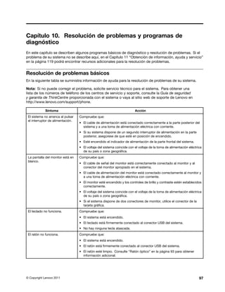 Capítulo 10. Resolución de problemas y programas de
diagnóstico
En este capítulo se describen algunos programas básicos de diagnóstico y resolución de problemas. Si el
problema de su sistema no se describe aquí, en el Capítulo 11 “Obtención de información, ayuda y servicio”
en la página 119 podrá encontrar recursos adicionales para la resolución de problemas.


Resolución de problemas básicos
En la siguiente tabla se suministra información de ayuda para la resolución de problemas de su sistema.

Nota: Si no puede corregir el problema, solicite servicio técnico para el sistema. Para obtener una
lista de los números de teléfono de los centros de servicio y soporte, consulte la Guía de seguridad
y garantía de ThinkCentre proporcionada con el sistema o vaya al sitio web de soporte de Lenovo en
http://www.lenovo.com/support/phone.

            Síntoma                                                      Acción
 El sistema no arranca al pulsar   Compruebe que:
 el interruptor de alimentación.
                                   • El cable de alimentación está conectado correctamente a la parte posterior del
                                     sistema y a una toma de alimentación eléctrica con corriente.
                                   • Si su sistema dispone de un segundo interruptor de alimentación en la parte
                                     posterior, asegúrese de que esté en posición de encendido.
                                   • Esté encendido el indicador de alimentación de la parte frontal del sistema.
                                   • El voltaje del sistema coincide con el voltaje de la toma de alimentación eléctrica
                                     de su país o zona geográfica.
 La pantalla del monitor está en   Compruebe que:
 blanco.
                                   • El cable de señal del monitor está correctamente conectado al monitor y al
                                     conector del monitor apropiado en el sistema.
                                   • El cable de alimentación del monitor está conectado correctamente al monitor y
                                     a una toma de alimentación eléctrica con corriente.
                                   • El monitor esté encendido y los controles de brillo y contraste estén establecidos
                                     correctamente.
                                   • El voltaje del sistema coincide con el voltaje de la toma de alimentación eléctrica
                                     de su país o zona geográfica.
                                   • Si el sistema dispone de dos conectores de monitor, utilice el conector de la
                                     tarjeta gráfica.
 El teclado no funciona.           Compruebe que:
                                   • El sistema está encendido.
                                   • El teclado está firmemente conectado al conector USB del sistema.
                                   • No hay ninguna tecla atascada.
 El ratón no funciona.             Compruebe que:
                                   • El sistema está encendido.
                                   • El ratón está firmemente conectado al conector USB del sistema.
                                   • El ratón esté limpio. Consulte “Ratón óptico” en la página 93 para obtener
                                     información adicional.




© Copyright Lenovo 2011                                                                                               97
 
