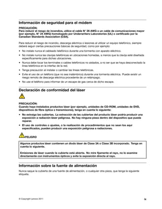 Información de seguridad para el módem
PRECAUCIÓN:
Para reducir el riesgo de incendios, utilice el cable N° 26 AWG o un cable de comunicaciones mayor
(por ejemplo, N° 24 AWG) homologado por Underwriters Laboratories (UL) o certificado por la
Canadian Standards Association (CSA).

Para reducir el riesgo de incendio, descarga eléctrica o lesiones al utilizar un equipo telefónico, siempre
deberá seguir ciertas precauciones básicas de seguridad, como por ejemplo:
• No instale nunca el cableado telefónico durante una tormenta con aparato eléctrico.
• No instale nunca las clavijas telefónicas en ubicaciones húmedas, a menos que la clavija esté diseñada
  específicamente para dichas ubicaciones.
• Nunca debe tocar los terminales o cables telefónicos no aislados, a no ser que se haya desconectado la
  línea telefónica en la interfaz de la red.
• Tenga precaución al instalar o cambiar las líneas telefónicas.
• Evite el uso de un teléfono (que no sea inalámbrico) durante una tormenta eléctrica. Puede existir un
  riesgo remoto de descarga eléctrica procedente de un relámpago.
• No use el teléfono para informar de un escape de gas cerca de dicho escape.


Declaración de conformidad del láser


PRECAUCIÓN:
Cuando haya instalados productos láser (por ejemplo, unidades de CD-ROM, unidades de DVD,
dispositivos de fibra óptica o transmisores), tenga en cuenta lo siguiente:
• No extraiga las cubiertas. La extracción de las cubiertas del producto láser podría producir una
  exposición a radiación láser peligrosa. No hay ninguna pieza dentro del dispositivo que pueda
  reparar.
• El uso de controles o ajustes, o la realización de procedimientos que no sean los aquí
  especificados, pueden producir una exposición peligrosa a radiaciones.


     PELIGRO

 Algunos productos láser contienen un diodo láser de Clase 3A o Clase 3B incorporado. Tenga en
 cuenta lo siguiente.

 Emisiones de láser cuando la cubierta está abierta. No mire fijamente el rayo, no lo examine
 directamente con instrumentos ópticos y evite la exposición directa al rayo.


Información sobre la fuente de alimentación
Nunca saque la cubierta de una fuente de alimentación, o cualquier otra pieza, que tenga la siguiente
etiqueta.




© Copyright Lenovo 2011                                                                                       ix
 