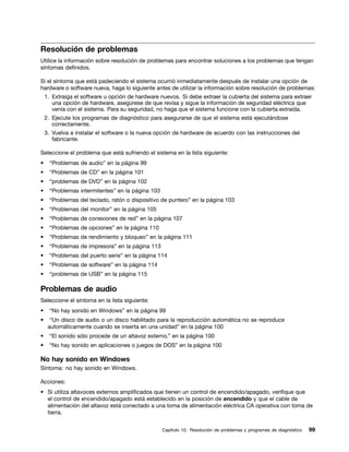 Resolución de problemas
Utilice la información sobre resolución de problemas para encontrar soluciones a los problemas que tengan
síntomas definidos.

Si el síntoma que está padeciendo el sistema ocurrió inmediatamente después de instalar una opción de
hardware o software nueva, haga lo siguiente antes de utilizar la información sobre resolución de problemas:
    1. Extraiga el software u opción de hardware nuevos. Si debe extraer la cubierta del sistema para extraer
       una opción de hardware, asegúrese de que revisa y sigue la información de seguridad eléctrica que
       venía con el sistema. Para su seguridad, no haga que el sistema funcione con la cubierta extraída.
    2. Ejecute los programas de diagnóstico para asegurarse de que el sistema está ejecutándose
       correctamente.
    3. Vuelva a instalar el software o la nueva opción de hardware de acuerdo con las instrucciones del
       fabricante.

Seleccione el problema que está sufriendo el sistema en la lista siguiente:
•     “Problemas de audio” en la página 99
•     “Problemas de CD” en la página 101
•     “problemas de DVD” en la página 102
•     “Problemas intermitentes” en la página 103
•    “Problemas del teclado, ratón o dispositivo de puntero” en la página 103
•     “Problemas del monitor” en la página 105
•    “Problemas de conexiones de red” en la página 107
•     “Problemas de opciones” en la página 110
•    “Problemas de rendimiento y bloqueo” en la página 111
•     “Problemas de impresora” en la página 113
•    “Problemas del puerto serie” en la página 114
•     “Problemas de software” en la página 114
•     “problemas de USB” en la página 115

Problemas de audio
Seleccione el síntoma en la lista siguiente:
•     “No hay sonido en Windows” en la página 99
•     “Un disco de audio o un disco habilitado para la reproducción automática no se reproduce
     automáticamente cuando se inserta en una unidad” en la página 100
•    “El sonido sólo procede de un altavoz externo.” en la página 100
•    “No hay sonido en aplicaciones o juegos de DOS” en la página 100

No hay sonido en Windows
Síntoma: no hay sonido en Windows.

Acciones:
• Si utiliza altavoces externos amplificados que tienen un control de encendido/apagado, verifique que
  el control de encendido/apagado está establecido en la posición de encendido y que el cable de
  alimentación del altavoz está conectado a una toma de alimentación eléctrica CA operativa con toma de
  tierra.


                                                   Capítulo 10. Resolución de problemas y programas de diagnóstico   99
 