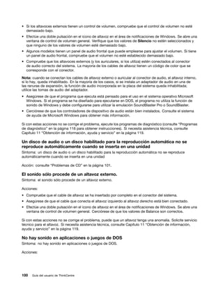 • Si los altavoces externos tienen un control de volumen, compruebe que el control de volumen no esté
  demasiado bajo.
• Efectúe una doble pulsación en el icono de altavoz en el área de notificaciones de Windows. Se abre una
  ventana de control de volumen general. Verifique que los valores de Silencio no estén seleccionados y
  que ninguno de los valores de volumen esté demasiado bajo.
• Algunos modelos tienen un panel de audio frontal que puede emplearse para ajustar el volumen. Si tiene
  un panel de audio frontal, compruebe que el volumen no esté establecido demasiado bajo.
• Compruebe que los altavoces externos (y los auriculares, si los utiliza) estén conectados al conector
  de audio correcto del sistema. La mayoría de los cables de altavoz tienen un código de color que se
  corresponde con el conector.

Nota: cuando se conectan los cables de altavoz externo o auricular al conector de audio, el altavoz interno,
si lo hay, queda inhabilitado. En la mayoría de los casos, si se instala un adaptador de audio en una de
las ranuras de expansión, la función de audio incorporada en la placa del sistema queda inhabilitada;
utilice las tomas de audio del adaptador.
• Asegúrese de que el programa que ejecuta está pensado para el uso en el sistema operativo Microsoft
  Windows. Si el programa se ha diseñado para ejecutarse en DOS, el programa no utiliza la función de
  sonido de Windows y debe configurarse para utilizar la emulación SoundBlaster Pro o SoundBlaster.
• Cerciórese de que los controladores de dispositivo de audio están bien instalados. Consulte el sistema
  de ayuda de Microsoft Windows para obtener más información.

Si con estas acciones no se corrige el problema, ejecute los programas de diagnóstico (consulte “Programas
de diagnóstico” en la página 116 para obtener instrucciones). Si necesita asistencia técnica, consulte
Capítulo 11 “Obtención de información, ayuda y servicio” en la página 119.

Un disco de audio o un disco habilitado para la reproducción automática no se
reproduce automáticamente cuando se inserta en una unidad
Síntoma: un disco de audio o un disco habilitado para la reproducción automática no se reproduce
automáticamente cuando se inserta en una unidad

Acción: consulte “Problemas de CD” en la página 101.

El sonido sólo procede de un altavoz externo.
Síntoma: el sonido sólo procede de un altavoz externo.

Acciones:
• Compruebe que el cable de altavoz se ha insertado por completo en el conector del sistema.
• Asegúrese de que el cable que conecta el altavoz izquierdo al altavoz derecho está bien conectado.
• Efectúe una doble pulsación en el icono de altavoz en el área de notificaciones de Windows. Se abre una
  ventana de control de volumen general. Cerciórese de que los valores de Balance son correctos.

Si con estas acciones no se corrige el problema, puede que un altavoz tenga una anomalía. Solicite servicio
técnico para el altavoz. Si necesita asistencia técnica, consulte Capítulo 11 “Obtención de información,
ayuda y servicio” en la página 119.

No hay sonido en aplicaciones o juegos de DOS
Síntoma: no hay sonido en aplicaciones o juegos de DOS.

Acciones:




100   Guía del usuario de ThinkCentre
 