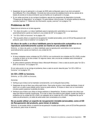 • Asegúrese de que la aplicación o el juego de DOS está configurado para el uso de la emulación
  SoundBlaster Pro o SoundBlaster. Consulte las instrucciones de establecimiento de los valores de la
  tarjeta de sonido en la documentación que se facilita con la aplicación o el juego.
• Si con estas acciones no se corrige el problema, ejecute los programas de diagnóstico (consulte
  “Programas de diagnóstico” en la página 116 para obtener instrucciones). Si necesita asistencia técnica,
  consulte Capítulo 11 “Obtención de información, ayuda y servicio” en la página 119.

Problemas de CD
Seleccione el síntoma en la lista siguiente:
•    “Un disco de audio o un disco habilitado para la reproducción automática no se reproduce
    automáticamente cuando se inserta en una unidad de CD” en la página 101
•   “Un CD o DVD no funciona.” en la página 101
•   “No se puede utilizar un soporte de recuperación iniciable (arrancable), como el CD de Recuperación del
    producto, para iniciar el sistema” en la página 101

Un disco de audio o un disco habilitado para la reproducción automática no se
reproduce automáticamente cuando se inserta en una unidad de CD
Síntoma: un disco de audio o un disco habilitado para la reproducción automática no se reproduce
automáticamente cuando se inserta en una unidad de CD.

Acciones:
• Si tiene instaladas varias unidades de CD o DVD (o una combinación de unidades de CD y DVD), pruebe
  a insertar el disco en la otra unidad. En algunos casos, sólo una de las unidades está conectada al
  subsistema de audio.
• Si utiliza sistema operativo Windows Vista o Microsoft Windows 7, lleve a cabo la acción para “Un CD o
  DVD no funciona.” en la página 101.

Si con esta acción no se corrige el problema, lleve a cabo la acción descrita para “Un CD o DVD no
funciona.” en la página 101.

Un CD o DVD no funciona.
Síntoma: un CD o DVD no funciona.

Acciones:
• Verifique que el disco se ha insertado correctamente, con la etiqueta hacia arriba.
• Asegúrese de que el disco que utiliza esté limpio. Para quitar el polvo o las huellas dactilares, limpie el
  disco con un paño suave desde centro hacia su parte externa. Si limpia un disco con un movimiento
  circular puede ocasionar la pérdida de datos.
• Verifique que el disco que utiliza no tenga arañazos ni desperfectos. Pruebe a insertar otro disco que
  sepa que está en buenas condiciones. Si no lee un disco que está en buen estado, puede que tenga un
  problema con la unidad de CD o DVD o el cableado de la unidad de CD o DVD. Asegúrese de que el
  cable de alimentación y el cable de señal están bien conectados a la unidad.

No se puede utilizar un soporte de recuperación iniciable (arrancable), como el CD
de Recuperación del producto, para iniciar el sistema
Síntoma: no se puede utilizar un soporte de recuperación iniciable (arrancable), como el CD de Recuperación
del producto, para iniciar el sistema.




                                                Capítulo 10. Resolución de problemas y programas de diagnóstico   101
 
