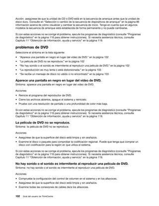 Acción: asegúrese de que la unidad de CD o DVD está en la secuencia de arranque antes que la unidad de
disco duro. Consulte en “Selección o cambio de la secuencia de dispositivos de arranque” en la página 86
información acerca de cómo visualizar y cambiar la secuencia de inicio. Tenga en cuenta que en algunos
modelos la secuencia de arranque está establecida de forma permanente y no puede cambiarse.

Si con estas acciones no se corrige el problema, ejecute los programas de diagnóstico (consulte “Programas
de diagnóstico” en la página 116 para obtener instrucciones). Si necesita asistencia técnica, consulte
Capítulo 11 “Obtención de información, ayuda y servicio” en la página 119.

problemas de DVD
Seleccione el síntoma en la lista siguiente:
•   “Aparece una pantalla en negro en lugar del vídeo de DVD.” en la página 102
•   “La película de DVD no se reproduce.” en la página 102
•   “No hay sonido o el sonido es intermitente al reproducir una película de DVD.” en la página 102
•   “La reproducción es muy lenta o está distorsionada.” en la página 103
•   “Se recibe un mensaje de disco no válido o no encontrado” en la página 103

Aparece una pantalla en negro en lugar del vídeo de DVD.
Síntoma: aparece una pantalla en negro en lugar del video de DVD.

Acciones:
• Reinicie el programa del reproductor de DVD.
• Cierre los archivos abiertos, apague el sistema y reinícielo.
• Pruebe con una resolución de pantalla o una profundidad de color más baja.

Si con estas acciones no se corrige el problema, ejecute los programas de diagnóstico (consulte “Programas
de diagnóstico” en la página 116 para obtener instrucciones). Si necesita asistencia técnica, consulte
Capítulo 11 “Obtención de información, ayuda y servicio” en la página 119.

La película de DVD no se reproduce.
Síntoma: la película de DVD no se reproduce.

Acciones:
• Asegúrese de que la superficie del disco está limpia y sin arañazos.
• Examine el disco o paquete para comprobar la codificación regional. Puede que tenga que comprar un
  disco con codificación para la región en que utiliza el sistema.

Si con estas acciones no se corrige el problema, ejecute los programas de diagnóstico (consulte “Programas
de diagnóstico” en la página 116 para obtener instrucciones). Si necesita asistencia técnica, consulte
Capítulo 11 “Obtención de información, ayuda y servicio” en la página 119.

No hay sonido o el sonido es intermitente al reproducir una película de DVD.
Síntoma: no hay sonido o el sonido es intermitente al reproducir una película de DVD.

Acciones:
• Compruebe la configuración del control de volumen en el sistema y en los altavoces.
• Asegúrese de que la superficie del disco está limpia y sin arañazos.
• Examine todas las conexiones de cables de/a los altavoces.


102   Guía del usuario de ThinkCentre
 