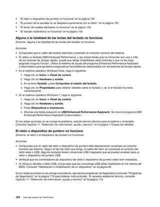 •   “El ratón o dispositivo de puntero no funciona” en la página 104
•   “El puntero de la pantalla no se desplaza suavemente con el ratón.” en la página 105
•   “El lector de huellas dactilares no funciona” en la página 105
•   “El teclado inalámbrico no funciona” en la página 105

Alguna o la totalidad de las teclas del teclado no funciona.
Síntoma: alguna o la totalidad de las teclas del teclado no funciona.

Acciones:
• Compruebe que el cable del teclado está bien conectado al conector correcto del sistema.
• Si utiliza un teclado USB Enhanced Performance, y las únicas teclas que no funcionan son uno o más
  de los botones de acceso rápido, puede que tenga inhabilitados estos botones o que no les haya
  asignado ninguna función. Utilice el sistema de ayuda del programa Enhanced Performance Keyboard
  Customization para ayudarle a diagnosticar los problemas relacionados con los botones de acceso rápido.
• En el sistema operativo Windows Vista, haga lo siguiente:
      1. Haga clic en Inicio ➙ Panel de control.
      2. Haga clic en Hardware y sonido.
      3. En el tema Teclado, pulse Comprobar el estado del teclado.
      4. Haga clic en Propiedades para obtener detalles sobre el teclado y ver si el teclado funciona
         correctamente.
• En el sistema operativo Windows 7, haga lo siguiente:
      1. Haga clic en Inicio ➙ Panel de control.
      2. Haga clic en Hardware y sonido.
      3. Pulse Dispositivos e impresoras.
      4. Efectúe una doble pulsación en USB Enhanced Performance Keyboard. Se inicia el programa USB
         Enhanced Performance Keyboard Customization.

Si con estas acciones no se corrige el problema, solicite servicio técnico para el sistema y el teclado.
Consulte Capítulo 11 “Obtención de información, ayuda y servicio” en la página 119 para ver detalles.

El ratón o dispositivo de puntero no funciona
Síntoma: el ratón o el dispositivo de puntero no funcionan.

Acciones:
• Compruebe que el cable del ratón o dispositivo de puntero está debidamente conectado al conector
  correcto del sistema. Según el tipo de ratón que tenga, el cable del ratón se conectará al conector del
  ratón serie o USB. Algunos teclados tienen conectores USB integrados que se pueden emplear para un
  ratón o dispositivo de puntero USB.
• Verifique que los controladores de dispositivo del ratón o dispositivo de puntero están bien instalados.
• Si utiliza un teclado o ratón USB, compruebe que los conectores USB están habilitados en los valores del
  BIOS. Consulte “Habilitación o inhabilitación de un dispositivo” en la página 85.

Si con estas acciones no se corrige el problema, ejecute los programas de diagnóstico (consulte “Programas
de diagnóstico” en la página 116 para obtener instrucciones). Si necesita asistencia técnica, consulte
Capítulo 11 “Obtención de información, ayuda y servicio” en la página 119.




104     Guía del usuario de ThinkCentre
 