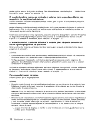 Acción: solicite servicio técnico para el sistema. Para obtener detalles, consulte Capítulo 11 “Obtención de
información, ayuda y servicio” en la página 119.

El monitor funciona cuando se enciende el sistema, pero se queda en blanco tras
un período de inactividad del sistema
Síntoma: el monitor funciona cuando se enciende el sistema, pero se queda en blanco tras un período de
inactividad del sistema.

Acción: el sistema probablemente está establecido para el ahorro de energía con la función de gestión de
la alimentación. Si la función de gestión de la alimentación está habilitada, al inhabilitarla o cambiar los
valores puede que se resuelva el problema.

Si con estas acciones no se corrige el problema, ejecute los programas de diagnóstico (consulte “Programas
de diagnóstico” en la página 116 para obtener instrucciones). Si necesita asistencia técnica, consulte
Capítulo 11 “Obtención de información, ayuda y servicio” en la página 119.

El monitor funciona cuando se enciende el sistema, pero se queda en blanco al
iniciar algunos programas de aplicación
Síntoma: el monitor funciona cuando se enciende el sistema, pero se queda en blanco al iniciar algunos
programas de aplicación.

Acciones:
• Compruebe que el cable de señal del monitor está debidamente conectado al monitor y al conector del
  monitor del sistema. Un cable suelto puede ocasionar problemas intermitentes.
• Verifique que están instalados los controladores de dispositivo necesarios para los programas de
  aplicación. Consulte la documentación del programa de aplicación en cuestión para ver si se precisan
  controladores de dispositivo.

Si con estas acciones no se corrige el problema, ejecute los programas de diagnóstico (consulte “Programas
de diagnóstico” en la página 116 para obtener instrucciones). Si necesita asistencia técnica, consulte
Capítulo 11 “Obtención de información, ayuda y servicio” en la página 119.

Parece que la imagen parpadea
Síntoma: parece que la imagen parpadea.

Acciones:
• El monitor puede funcionar en una modalidad de visualización con una frecuencia de actualización baja.
  Establezca el monitor en la mayor frecuencia de actualización sin entrelazado que permita el monitor y
  el controlador de vídeo del sistema.

  Atención: Si usa una resolución o frecuencia de actualización no permitida por el monitor, puede dañarlo.
  Examine la documentación proporcionada con el monitor para verificar las frecuencias de actualización
  permitidas.
• El monitor puede verse afectado por interferencias de los equipos próximos. Los campos magnéticos que
  existen alrededor de otros dispositivos, como transformadores, pequeños aparatos, luces fluorescentes
  y otros monitores, pueden ser el origen del problema. Aleje del monitor la fuente de iluminación
  fluorescente o cualquier equipo que genere un campo magnético. Si con esta acción no se corrige el
  problema, haga lo siguiente:
      1. Apague el monitor. (Si desplaza un monitor en color mientras está encendido, puede hacer que la
         pantalla quede descolorida.)




106     Guía del usuario de ThinkCentre
 