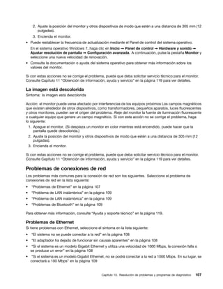 2. Ajuste la posición del monitor y otros dispositivos de modo que estén a una distancia de 305 mm (12
         pulgadas).
      3. Encienda el monitor.
• Puede restablecer la frecuencia de actualización mediante el Panel de control del sistema operativo.
     En el sistema operativo Windows 7, haga clic en Inicio ➙ Panel de control ➙ Hardware y sonido ➙
     Ajustar resolución de pantalla ➙ Configuración avanzada. A continuación, pulse la pestaña Monitor y
     seleccione una nueva velocidad de renovación.
• Consulte la documentación o ayuda del sistema operativo para obtener más información sobre los
  valores del monitor.

Si con estas acciones no se corrige el problema, puede que deba solicitar servicio técnico para el monitor.
Consulte Capítulo 11 “Obtención de información, ayuda y servicio” en la página 119 para ver detalles.

La imagen está descolorida
Síntoma: la imagen está descolorida

Acción: el monitor puede verse afectado por interferencias de los equipos próximos Los campos magnéticos
que existen alrededor de otros dispositivos, como transformadores, pequeños aparatos, luces fluorescentes
y otros monitores, pueden ser el origen del problema. Aleje del monitor la fuente de iluminación fluorescente
o cualquier equipo que genere un campo magnético. Si con esta acción no se corrige el problema, haga
lo siguiente:
    1. Apague el monitor. (Si desplaza un monitor en color mientras está encendido, puede hacer que la
       pantalla quede descolorida.)
    2. Ajuste la posición del monitor y otros dispositivos de modo que estén a una distancia de 305 mm (12
       pulgadas).
    3. Encienda el monitor.

Si con estas acciones no se corrige el problema, puede que deba solicitar servicio técnico para el monitor.
Consulte Capítulo 11 “Obtención de información, ayuda y servicio” en la página 119 para ver detalles.

Problemas de conexiones de red
Los problemas más comunes para la conexión de red son los siguientes. Seleccione el problema de
conexiones de red en la lista siguiente:
•    “Problemas de Ethernet” en la página 107
•    “Problema de LAN inalámbrica” en la página 109
•    “Problema de LAN inalámbrica” en la página 109
•    “Problemas de Bluetooth” en la página 109

Para obtener más información, consulte “Ayuda y soporte técnico” en la página 119.

Problemas de Ethernet
Si tiene problemas con Ethernet, seleccione el síntoma en la lista siguiente:
•    “El sistema no se puede conectar a la red” en la página 108
•    “El adaptador ha dejado de funcionar sin causas aparentes” en la página 108
•     “Si el sistema es un modelo Gigabit Ethernet y utiliza una velocidad de 1000 Mbps, la conexión falla o
     se produce un error” en la página 108
•     “Si el sistema es un modelo Gigabit Ethernet, no se podrá conectar a la red a 1000 Mbps. En su lugar, se
     conectará a 100 Mbps” en la página 109


                                                Capítulo 10. Resolución de problemas y programas de diagnóstico   107
 