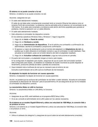 El sistema no se puede conectar a la red
Síntoma: el sistema no se puede conectar a la red.

Acciones: asegúrese de que:
• El cable esté debidamente instalado.
  El cable de red debe estar correctamente conectado tanto al conector Ethernet del sistema como al
  conector RJ45 del concentrador. La distancia máxima admisible entre el sistema y el concentrador es de
  100 metros. Si el cable está conectado y la distancia está dentro del límite aceptable pero persiste el
  problema, intente la operación con un cable diferente.
• El cable esté debidamente instalado.
• Esté utilizando el controlador de dispositivo correcto.
  En los sistemas operativos Windows Vista y Windows 7, haga lo siguiente:
      1. Haga clic en Inicio ➙ Panel de control.
      2. Haga clic en Hardware y sonido.
      3. Haga clic en Administrador de dispositivos. Si se le solicita una contraseña o confirmación de
         administrador, escriba la contraseña o proporcione confirmación.
      4. Si aparece un signo de exclamación junto al nombre del adaptador en Adaptadores de red, es
         posible que no esté utilizando el controlador correcto o que el controlador no esté habilitado. Para
         actualizar el controlador, pulse con el botón derecho del ratón el adaptador resaltado.
      5. Haga clic en Actualizar software de controlador y siga las instrucciones en pantalla.
• El puerto del conmutador y el adaptador tengan el mismo valor dúplex.
  Si ha configurado el adaptador para dúplex, asegúrese de que el puerto del conmutador también
  esté configurado para dúplex. Si establece la modalidad de dúplex incorrecta se puede degradar el
  rendimiento, producirse pérdida de datos o pérdida de conexiones.
• Haya instalado todo el software de red que es necesario para el entorno de red.
  Consulte al administrador de la LAN cuál es el software de red necesario.

El adaptador ha dejado de funcionar sin causas aparentes
Síntoma: el adaptador ha dejado de funcionar sin causas aparentes.

Acción: es posible que los archivos del controlador de red falten o estén dañados. Actualice el controlador
consultando la descripción de “Solución” para el procedimiento a fin de asegurarse de que se ha instalado
el controlador de dispositivo correcto.

La característica Wake on LAN no funciona
Síntoma: la característica Wake on LAN (WOL) no funciona.

Acciones:
• Asegúrese de que WOL esté habilitado en el programa BIOS Setup Utility.
• Si es así, consulte al administrador de la LAN cuáles son los valores necesarios.

Si el sistema es un modelo Gigabit Ethernet y utiliza una velocidad de 1000 Mbps, la conexión falla o
se produce un error
Síntoma: si el sistema es un modelo Gigabit Ethernet y utiliza una velocidad de 1000 Mbps, la conexión falla
o se produce un error.

Acciones:
• Utilice el cableado de categoría 5 y asegúrese de que el cable de red esté debidamente conectado.


108     Guía del usuario de ThinkCentre
 