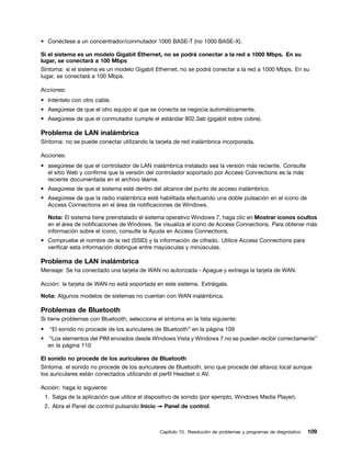 • Conéctese a un concentrador/conmutador 1000 BASE-T (no 1000 BASE-X).

Si el sistema es un modelo Gigabit Ethernet, no se podrá conectar a la red a 1000 Mbps. En su
lugar, se conectará a 100 Mbps
Síntoma: si el sistema es un modelo Gigabit Ethernet, no se podrá conectar a la red a 1000 Mbps. En su
lugar, se conectará a 100 Mbps.

Acciones:
• Inténtelo con otro cable.
• Asegúrese de que el otro equipo al que se conecta se negocia automáticamente.
• Asegúrese de que el conmutador cumple el estándar 802.3ab (gigabit sobre cobre).

Problema de LAN inalámbrica
Síntoma: no se puede conectar utilizando la tarjeta de red inalámbrica incorporada.

Acciones:
• asegúrese de que el controlador de LAN inalámbrica instalado sea la versión más reciente. Consulte
  el sitio Web y confirme que la versión del controlador soportado por Access Connections es la más
  reciente documentada en el archivo léame.
• Asegúrese de que el sistema esté dentro del alcance del punto de acceso inalámbrico.
• Asegúrese de que la radio inalámbrica esté habilitada efectuando una doble pulsación en el icono de
  Access Connections en el área de notificaciones de Windows.

     Nota: El sistema tiene preinstalado el sistema operativo Windows 7, haga clic en Mostrar iconos ocultos
     en el área de notificaciones de Windows. Se visualiza el icono de Access Connections. Para obtener más
     información sobre el icono, consulte la Ayuda en Access Connections.
• Compruebe el nombre de la red (SSID) y la información de cifrado. Utilice Access Connections para
  verificar esta información distingue entre mayúsculas y minúsculas.

Problema de LAN inalámbrica
Mensaje: Se ha conectado una tarjeta de WAN no autorizada - Apague y extraiga la tarjeta de WAN.

Acción: la tarjeta de WAN no está soportada en este sistema. Extráigala.

Nota: Algunos modelos de sistemas no cuentan con WAN inalámbrica.

Problemas de Bluetooth
Si tiene problemas con Bluetooth, seleccione el síntoma en la lista siguiente:
•    “El sonido no procede de los auriculares de Bluetooth” en la página 109
• “Los elementos del PIM enviados desde Windows Vista y Windows 7 no se pueden recibir correctamente”
  en la página 110

El sonido no procede de los auriculares de Bluetooth
Síntoma: el sonido no procede de los auriculares de Bluetooth, sino que procede del altavoz local aunque
los auriculares están conectados utilizando el perfil Headset o AV.

Acción: haga lo siguiente:
    1. Salga de la aplicación que utilice el dispositivo de sonido (por ejemplo, Windows Media Player).
    2. Abra el Panel de control pulsando Inicio ➙ Panel de control.



                                                 Capítulo 10. Resolución de problemas y programas de diagnóstico   109
 