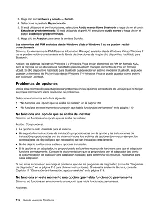 3. Haga clic en Hardware y sonido ➙ Sonido.
    4. Seleccione la pestaña Reproducción.
    5. Si está utilizando el perfil Auriculares, seleccione Audio manos libres Bluetooth y haga clic en el botón
       Establecer predeterminado. Si está utilizando el perfil AV, seleccione Audio stereo y haga clic en el
       botón Establecer predeterminado.
    6. Haga clic en Aceptar para cerrar la ventana Sonido.

Los elementos del PIM enviados desde Windows Vista y Windows 7 no se pueden recibir
correctamente
Síntoma: los elementos de PIM (Personal Information Manager) enviados desde Windows Vista y Windows 7
no se pueden recibir correctamente en la libreta de direcciones de ningún otro dispositivo habilitado para
Bluetooth.

Acción: los sistemas operativos Windows 7 y Windows Vista envían elementos de PIM en formato XML,
pero la mayoría de los dispositivos habilitados para Bluetooth manejan elementos de PIM en formato
vCard. Si otro dispositivo habilitado para Bluetooth puede recibir un archivo mediante Bluetooth, se puede
guardar un elemento de PIM enviado desde Windows 7 y Windows Vista se puede guardar como archivo
con extensión .contact.

Problemas de opciones
Utilice esta información para diagnosticar problemas en las opciones de hardware de Lenovo que no tengan
su propia información sobre resolución de problemas.

Seleccione el síntoma en la lista siguiente:
•     “No funciona una opción que se acaba de instalar” en la página 110
•    “No funciona en este momento una opción que había funcionado previamente” en la página 110

No funciona una opción que se acaba de instalar
Síntoma: no funciona una opción que se acaba de instalar.

Acción: Compruebe si:
• La opción ha sido diseñada para el sistema.
• Ha seguido las instrucciones de instalación proporcionadas con la opción y las instrucciones de
  instalación proporcionadas con su sistema y todos los archivos de opciones (como por ejemplo, los
  controladores de dispositivo si son necesarios) se han instalado correctamente.
• No ha dejado sueltos otros cables u opciones instaladas.
• Si la opción es un adaptador, ha proporcionado suficientes recursos de hardware para que el adaptador
  funcione correctamente. Consulte la documentación que se proporciona con el adaptador (así como
  la documentación de cualquier otro adaptador instalado) para determinar los recursos necesarios para
  cada adaptador.

Si con estas acciones no se corrige el problema, ejecute los programas de diagnóstico (consulte “Programas
de diagnóstico” en la página 116 para obtener instrucciones). Si necesita asistencia técnica, consulte
Capítulo 11 “Obtención de información, ayuda y servicio” en la página 119.

No funciona en este momento una opción que había funcionado previamente
Síntoma: no funciona en este momento una opción que había funcionado previamente.

Acciones:



110     Guía del usuario de ThinkCentre
 