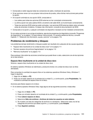 • Compruebe si están seguras todas las conexiones de cable y hardware de opciones.
• Si las opciones vienen con sus propias instrucciones de prueba, utilice dichas instrucciones para probar
  la opción.
• Si la opción anómala es una opción SCSI, compruebe si:
     – Los cables para todas las opciones SCSI externas se han conectado correctamente.
     – La última opción de cada cadena SCSI o el extremo del cable SCSI, se ha terminado correctamente.
     – Todas las opciones SCSI externas están activadas. Las opciones SCSI externas deben estar activadas
       antes de encender el sistema. Si desea más información, consulte la documentación de SCSI.
• Compruebe si la opción y cualquier controlador de dispositivo necesario se han instalado correctamente.

Si con estas acciones no se corrige el problema, ejecute los programas de diagnóstico (consulte “Programas
de diagnóstico” en la página 116 para obtener instrucciones). Si necesita asistencia técnica, consulte
Capítulo 11 “Obtención de información, ayuda y servicio” en la página 119.

Problemas de rendimiento y bloqueo
Los problemas de bajo rendimiento o bloqueo pueden ser resultado de cualquiera de las causas siguientes:
•    “Espacio libre insuficiente en la unidad de disco duro” en la página 111
•    “Número excesivo de archivos fragmentados” en la página 112
•    “Memoria insuficiente” en la página 113

Para averiguar más sobre las acciones correctivas que puede llevar a cabo, seleccione una de las opciones
de la lista anterior.

Espacio libre insuficiente en la unidad de disco duro
Síntoma: espacio libre insuficiente en la unidad de disco duro

El sistema operativo Windows se ralentizará y producirá errores si la unidad de disco duro se llena
demasiado.

Para comprobar la cantidad de espacio libre en los sistemas operativos Windows Vista y Windows 7,
haga lo siguiente:
    1. Haga clic en Inicio ➙ PC.
    2. Pulse con el botón derecho en la entrada de la unidad C y, a continuación, pulse Propiedades. Se
       mostrará la cantidad de espacio libre en el disco.

Acciones para liberar espacio en el disco:
• En el sistema operativo Windows Vista, haga alguna de las siguientes acciones o todas ellas:
     –
         1. Haga clic en Inicio ➙ PC.
         2. Pulse con el botón derecho en la entrada de la unidad C y, a continuación, pulse Propiedades.
         3. Pulse Liberar espacio en disco.
         4. Seleccione Sólo mis archivos o Archivos de todos los usuarios en este sistema.
         5. Se muestra una lista de categorías de archivos no necesarios. Seleccione cada una de las
            categorías de archivos que desea suprimir y, a continuación, pulse Aceptar.
         6. Pulse Suprimir archivos.
     –


                                                Capítulo 10. Resolución de problemas y programas de diagnóstico   111
 