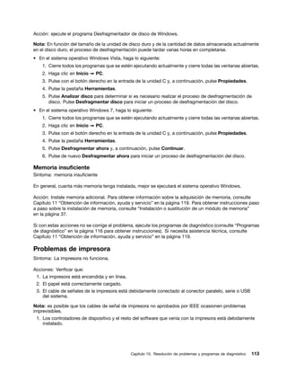 Acción: ejecute el programa Desfragmentador de disco de Windows.

Nota: En función del tamaño de la unidad de disco duro y de la cantidad de datos almacenada actualmente
en el disco duro, el proceso de desfragmentación puede tardar varias horas en completarse.
• En el sistema operativo Windows Vista, haga lo siguiente:
    1. Cierre todos los programas que se estén ejecutando actualmente y cierre todas las ventanas abiertas.
    2. Haga clic en Inicio ➙ PC.
    3. Pulse con el botón derecho en la entrada de la unidad C y, a continuación, pulse Propiedades.
    4. Pulse la pestaña Herramientas.
    5. Pulse Analizar disco para determinar si es necesario realizar el proceso de desfragmentación de
       disco. Pulse Desfragmentar disco para iniciar un proceso de desfragmentación del disco.
• En el sistema operativo Windows 7, haga lo siguiente:
    1. Cierre todos los programas que se estén ejecutando actualmente y cierre todas las ventanas abiertas.
    2. Haga clic en Inicio ➙ PC.
    3. Pulse con el botón derecho en la entrada de la unidad C y, a continuación, pulse Propiedades.
    4. Pulse la pestaña Herramientas.
    5. Pulse Desfragmentar ahora y, a continuación, pulse Continuar.
    6. Pulse de nuevo Desfragmentar ahora para iniciar un proceso de desfragmentación del disco.

Memoria insuficiente
Síntoma: memoria insuficiente

En general, cuanta más memoria tenga instalada, mejor se ejecutará el sistema operativo Windows.

Acción: Instale memoria adicional. Para obtener información sobre la adquisición de memoria, consulte
Capítulo 11 “Obtención de información, ayuda y servicio” en la página 119. Para obtener instrucciones paso
a paso sobre la instalación de memoria, consulte “Instalación o sustitución de un módulo de memoria”
en la página 37.

Si con estas acciones no se corrige el problema, ejecute los programas de diagnóstico (consulte “Programas
de diagnóstico” en la página 116 para obtener instrucciones). Si necesita asistencia técnica, consulte
Capítulo 11 “Obtención de información, ayuda y servicio” en la página 119.

Problemas de impresora
Síntoma: La impresora no funciona.

Acciones: Verificar que:
 1. La impresora está encendida y en línea.
 2. El papel está correctamente cargado.
 3. El cable de señales de la impresora está debidamente conectado al conector paralelo, serie o USB
    del sistema.

Nota: es posible que los cables de señal de impresora no aprobados por IEEE ocasionen problemas
imprevisibles.
 1. Los controladores de dispositivo y el resto del software que venía con la impresora está debidamente
    instalado.




                                              Capítulo 10. Resolución de problemas y programas de diagnóstico   113
 