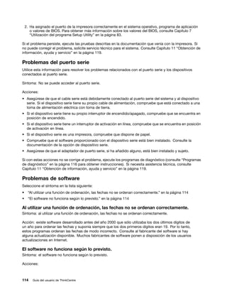 2. Ha asignado el puerto de la impresora correctamente en el sistema operativo, programa de aplicación
       o valores de BIOS. Para obtener más información sobre los valores del BIOS, consulte Capítulo 7
       “Utilización del programa Setup Utility” en la página 83.

Si el problema persiste, ejecute las pruebas descritas en la documentación que venía con la impresora. Si
no puede corregir el problema, solicite servicio técnico para el sistema. Consulte Capítulo 11 “Obtención de
información, ayuda y servicio” en la página 119.

Problemas del puerto serie
Utilice esta información para resolver los problemas relacionados con el puerto serie y los dispositivos
conectados al puerto serie.

Síntoma: No se puede acceder al puerto serie.

Acciones:
• Asegúrese de que el cable serie está debidamente conectado al puerto serie del sistema y al dispositivo
  serie. Si el dispositivo serie tiene su propio cable de alimentación, compruebe que está conectado a una
  toma de alimentación eléctrica con toma de tierra.
• Si el dispositivo serie tiene su propio interruptor de encendido/apagado, compruebe que se encuentra en
  posición de encendido.
• Si el dispositivo serie tiene un interruptor de activación en línea, compruebe que se encuentra en posición
  de activación en línea.
• Si el dispositivo serie es una impresora, compruebe que dispone de papel.
• Compruebe que el software proporcionado con el dispositivo serie está bien instalado. Consulte la
  documentación de la opción de dispositivo serie.
• Asegúrese de que el adaptador de puerto serie, si ha añadido alguno, está bien instalado y sujeto.

Si con estas acciones no se corrige el problema, ejecute los programas de diagnóstico (consulte “Programas
de diagnóstico” en la página 116 para obtener instrucciones). Si necesita asistencia técnica, consulte
Capítulo 11 “Obtención de información, ayuda y servicio” en la página 119.

Problemas de software
Seleccione el síntoma en la lista siguiente:
•    “Al utilizar una función de ordenación, las fechas no se ordenan correctamente.” en la página 114
•    “El software no funciona según lo previsto.” en la página 114

Al utilizar una función de ordenación, las fechas no se ordenan correctamente.
Síntoma: al utilizar una función de ordenación, las fechas no se ordenan correctamente.

Acción: existe software desarrollado antes del año 2000 que sólo utilizaba los dos últimos dígitos de
un año para ordenar las fechas y suponía siempre que los dos primeros dígitos eran 19. Por lo tanto,
estos programas ordenan las fechas de modo incorrecto. Consulte al fabricante del software si hay
alguna actualización disponible. Muchos fabricantes de software ponen a disposición de los usuarios
actualizaciones en Internet.

El software no funciona según lo previsto.
Síntoma: el software no funciona según lo previsto.

Acciones:



114     Guía del usuario de ThinkCentre
 