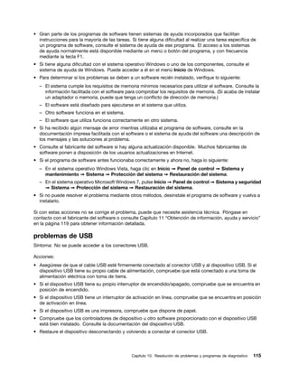 • Gran parte de los programas de software tienen sistemas de ayuda incorporados que facilitan
  instrucciones para la mayoría de las tareas. Si tiene alguna dificultad al realizar una tarea específica de
  un programa de software, consulte el sistema de ayuda de ese programa. El acceso a los sistemas
  de ayuda normalmente está disponible mediante un menú o botón del programa, y con frecuencia
  mediante la tecla F1.
• Si tiene alguna dificultad con el sistema operativo Windows o uno de los componentes, consulte el
  sistema de ayuda de Windows. Puede acceder a él en el menú Inicio de Windows.
• Para determinar si los problemas se deben a un software recién instalado, verifique lo siguiente:
  – El sistema cumple los requisitos de memoria mínimos necesarios para utilizar el software. Consulte la
    información facilitada con el software para comprobar los requisitos de memoria. (Si acaba de instalar
    un adaptador o memoria, puede que tenga un conflicto de dirección de memoria.)
  – El software está diseñado para ejecutarse en el sistema que utiliza.
  – Otro software funciona en el sistema.
  – El software que utiliza funciona correctamente en otro sistema.
• Si ha recibido algún mensaje de error mientras utilizaba el programa de software, consulte en la
  documentación impresa facilitada con el software o el sistema de ayuda del software una descripción de
  los mensajes y las soluciones al problema.
• Consulte al fabricante del software si hay alguna actualización disponible. Muchos fabricantes de
  software ponen a disposición de los usuarios actualizaciones en Internet.
• Si el programa de software antes funcionaba correctamente y ahora no, haga lo siguiente:
  – En el sistema operativo Windows Vista, haga clic en Inicio ➙ Panel de control ➙ Sistema y
    mantenimiento ➙ Sistema ➙ Protección del sistema ➙ Restauración del sistema.
  – En el sistema operativo Microsoft Windows 7, pulse Inicio ➙ Panel de control ➙ Sistema y seguridad
    ➙ Sistema ➙ Protección del sistema ➙ Restauración del sistema.
• Si no puede resolver el problema mediante otros métodos, desinstale el programa de software y vuelva a
  instalarlo.

Si con estas acciones no se corrige el problema, puede que necesite asistencia técnica. Póngase en
contacto con el fabricante del software o consulte Capítulo 11 “Obtención de información, ayuda y servicio”
en la página 119 para obtener información detallada.

problemas de USB
Síntoma: No se puede acceder a los conectores USB.

Acciones:
• Asegúrese de que el cable USB esté firmemente conectado al conector USB y al dispositivo USB. Si el
  dispositivo USB tiene su propio cable de alimentación, compruebe que está conectado a una toma de
  alimentación eléctrica con toma de tierra.
• Si el dispositivo USB tiene su propio interruptor de encendido/apagado, compruebe que se encuentra en
  posición de encendido.
• Si el dispositivo USB tiene un interruptor de activación en línea, compruebe que se encuentra en posición
  de activación en línea.
• Si el dispositivo USB es una impresora, compruebe que dispone de papel.
• Compruebe que los controladores de dispositivo u otro software proporcionado con el dispositivo USB
  está bien instalado. Consulte la documentación del dispositivo USB.
• Restaure el dispositivo desconectando y volviendo a conectar el conector USB.




                                                Capítulo 10. Resolución de problemas y programas de diagnóstico   115
 