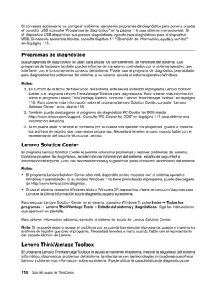 Si con estas acciones no se corrige el problema, ejecute los programas de diagnóstico para poner a prueba
el conector USB (consulte “Programas de diagnóstico” en la página 116 para obtener instrucciones). Si
el dispositivo USB dispone de sus propios diagnósticos, ejecute esos diagnósticos para el dispositivo
USB. Si necesita asistencia técnica, consulte Capítulo 11 “Obtención de información, ayuda y servicio”
en la página 119.


Programas de diagnóstico
Los programas de diagnóstico se usan para probar los componentes de hardware del sistema. Los
programas de hardware también pueden informar de los valores controlados por el sistema operativo que
interfieren con el funcionamiento correcto del sistema. Puede usar el programa de diagnóstico preinstalado
para diagnosticar los problemas del sistema, si su sistema ejecuta el sistema operativo Windows.

Notas:
 1. En función de la fecha de fabricación del sistema, este llevará instalado el programa Lenovo Solution
    Center o el programa Lenovo ThinkVantage Toolbox para diagnósticos. Para obtener más información
    sobre el programa Lenovo ThinkVantage Toolbox, consulte “Lenovo ThinkVantage Toolbox” en la página
    116. Para obtener más información sobre el programa Lenovo Solution Center, consulte “Lenovo
    Solution Center” en la página 116.
 2. También puede descargarse el programa de diagnóstico PC-Doctor for DOS desde:
    http://www.lenovo.com/support. Consulte “PC-Doctor for DOS” en la página 117 para obtener una
    información detallada.
 3. Si no puede aislar ni reparar el problema por su cuenta tras ejecutar los programas, guarde e imprima
    los archivos de registro que crean estos programas. Necesitará tenerlos a mano cuando hable con el
    representante del soporte técnico de Lenovo.

Lenovo Solution Center
El programa Lenovo Solution Center le permite solucionar problemas y resolver problemas del sistema.
Combina pruebas de diagnóstico, recolección de información del sistema, estado de seguridad e
información de soporte, junto con recomendaciones y sugerencias para un máximo rendimiento del sistema.

Notas:
• El programa Lenovo Solution Center sólo está disponible en los modelos con el sistema operativo
  Windows 7 preinstalado. Si su modelo Windows 7 no tiene preinstalado el programa, puede descargarlo
  de http://www.lenovo.com/diagnose.
• Si usa el sistema operativo Windows Vista o Windows XP, vaya a http://www.lenovo.com/diagnose para
  conocer la última información sobre diagnósticos para su sistema.

Para ejecutar Lenovo Solution Center en el sistema operativo Windows 7, pulse Inicio ➙ Todos los
programas ➙ Lenovo ThinkVantage Tools ➙ Estado del sistema y diagnósticos. Siga las instrucciones
que aparecen en pantalla.

Para obtener información adicional, consulte el sistema de ayuda de Lenovo Solution Center.

Nota: Si no puede aislar o reparar el problema por su cuenta tras ejecutar el programa, guarde e imprima los
archivos de registro que cree el programa. Necesitará tenerlos a mano cuando hable con el representante
del soporte técnico de Lenovo.

Lenovo ThinkVantage Toolbox
El programa Lenovo ThinkVantage Toolbox le ayuda a mantener el sistema, mejorar la seguridad del sistema
informático, diagnosticar problemas del sistema, familiarizarse con las tecnologías innovadoras que ofrece
Lenovo y obtener más información sobre su sistema. Puede utilizar la característica de diagnósticos del


116   Guía del usuario de ThinkCentre
 