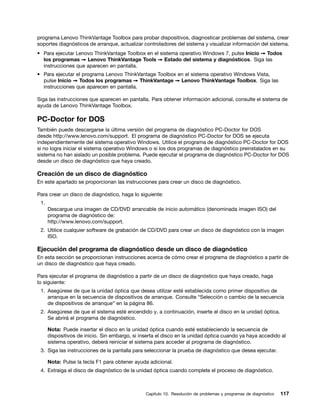 programa Lenovo ThinkVantage Toolbox para probar dispositivos, diagnosticar problemas del sistema, crear
soportes diagnósticos de arranque, actualizar controladores del sistema y visualizar información del sistema.
• Para ejecutar Lenovo ThinkVantage Toolbox en el sistema operativo Windows 7, pulse Inicio ➙ Todos
  los programas ➙ Lenovo ThinkVantage Tools ➙ Estado del sistema y diagnósticos. Siga las
  instrucciones que aparecen en pantalla.
• Para ejecutar el programa Lenovo ThinkVantage Toolbox en el sistema operativo Windows Vista,
  pulse Inicio ➙ Todos los programas ➙ ThinkVantage ➙ Lenovo ThinkVantage Toolbox. Siga las
  instrucciones que aparecen en pantalla.

Siga las instrucciones que aparecen en pantalla. Para obtener información adicional, consulte el sistema de
ayuda de Lenovo ThinkVantage Toolbox.

PC-Doctor for DOS
También puede descargarse la última versión del programa de diagnóstico PC-Doctor for DOS
desde http://www.lenovo.com/support. El programa de diagnóstico PC-Doctor for DOS se ejecuta
independientemente del sistema operativo Windows. Utilice el programa de diagnóstico PC-Doctor for DOS
si no logra iniciar el sistema operativo Windows o si los dos programas de diagnóstico preinstalados en su
sistema no han aislado un posible problema. Puede ejecutar el programa de diagnóstico PC-Doctor for DOS
desde un disco de diagnóstico que haya creado.

Creación de un disco de diagnóstico
En este apartado se proporcionan las instrucciones para crear un disco de diagnóstico.

Para crear un disco de diagnóstico, haga lo siguiente:
 1.
      Descargue una imagen de CD/DVD arrancable de inicio automático (denominada imagen ISO) del
      programa de diagnóstico de:
      http://www.lenovo.com/support.
 2. Utilice cualquier software de grabación de CD/DVD para crear un disco de diagnóstico con la imagen
    ISO.

Ejecución del programa de diagnóstico desde un disco de diagnóstico
En esta sección se proporcionan instrucciones acerca de cómo crear el programa de diagnóstico a partir de
un disco de diagnóstico que haya creado.

Para ejecutar el programa de diagnóstico a partir de un disco de diagnóstico que haya creado, haga
lo siguiente:
 1. Asegúrese de que la unidad óptica que desea utilizar esté establecida como primer dispositivo de
    arranque en la secuencia de dispositivos de arranque. Consulte “Selección o cambio de la secuencia
    de dispositivos de arranque” en la página 86.
 2. Asegúrese de que el sistema esté encendido y, a continuación, inserte el disco en la unidad óptica.
    Se abrirá el programa de diagnóstico.

      Nota: Puede insertar el disco en la unidad óptica cuando esté estableciendo la secuencia de
      dispositivos de inicio. Sin embargo, si inserta el disco en la unidad óptica cuando ya haya accedido al
      sistema operativo, deberá reiniciar el sistema para acceder al programa de diagnóstico.
 3. Siga las instrucciones de la pantalla para seleccionar la prueba de diagnóstico que desea ejecutar.

      Nota: Pulse la tecla F1 para obtener ayuda adicional.
 4. Extraiga el disco de diagnóstico de la unidad óptica cuando complete el proceso de diagnóstico.



                                                Capítulo 10. Resolución de problemas y programas de diagnóstico   117
 