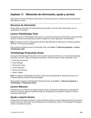 Capítulo 11. Obtención de información, ayuda y servicio
Este capítulo contiene información sobre ayuda, suministro de servicio y asistencia técnica de productos
fabricados por Lenovo.


Recursos de información
Puede utilizar la información de este apartado para acceder a recursos útiles relacionados con sus
necesidades informáticas.

Lenovo ThinkVantage Tools
El programa Lenovo ThinkVantage Tools le guía a un conjunto de recursos de información y proporciona fácil
acceso a diversas herramientas para ayudarle a trabajar con mayor seguridad y más fácilmente.

Nota: El programa Lenovo ThinkVantage Tools sólo está disponible en sistemas con el sistema operativo
Windows 7 de Lenovo preinstalado.

Para acceder al programa Lenovo ThinkVantage Tools, pulse Inicio ➙ Todos los programas ➙ Lenovo
ThinkVantage Tools.

ThinkVantage Productivity Center
El programa ThinkVantage Productivity Center contiene fuentes de información y herramientas diseñadas
para hacer más fácil y segura la utilización del sistema. Facilita el acceso a varias tecnologías, como:
• Client Security Solution
• Power Manager
• Productivity Center
• Product Recovery
• Rescue and Recovery
• System Update

Nota: El programa ThinkVantage Productivity Center sólo está disponible en sistemas de Lenovo con
el sistema operativo Windows Vista preinstalado.

Para acceder al programa ThinkVantage Productivity Center, pulse Inicio ➙ Todos los programas ➙
ThinkVantage ➙ Productivity Center.

Lenovo Welcome
El programa Lenovo Welcome le presenta algunas de las innovadoras características incorporadas de
Lenovo y le guía por algunas importantes tareas de configuración para ayudarle a obtener el máximo
rendimiento del sistema.

Ayuda y soporte técnico
El sistema de información de soporte y ayuda de Windows ofrece una guía a distinta información de ayuda y
soporte de Lenovo y Microsoft, como actualización de controladores, acceso a ThinkVantage Technologies y
acceso a manuales de usuario.




© Copyright Lenovo 2011                                                                                119
 