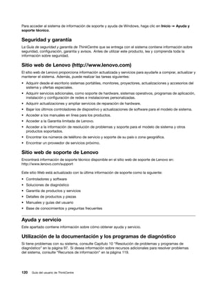 Para acceder al sistema de información de soporte y ayuda de Windows, haga clic en Inicio ➙ Ayuda y
soporte técnico.

Seguridad y garantía
La Guía de seguridad y garantía de ThinkCentre que se entrega con el sistema contiene información sobre
seguridad, configuración, garantía y avisos. Antes de utilizar este producto, lea y comprenda toda la
información sobre seguridad.

Sitio web de Lenovo (http://www.lenovo.com)
El sitio web de Lenovo proporciona información actualizada y servicios para ayudarle a comprar, actualizar y
mantener el sistema. Además, puede realizar las tareas siguientes:
• Adquirir desde el escritorio sistemas portátiles, monitores, proyectores, actualizaciones y accesorios del
  sistema y ofertas especiales.
• Adquirir servicios adicionales, como soporte de hardware, sistemas operativos, programas de aplicación,
  instalación y configuración de redes e instalaciones personalizadas.
• Adquirir actualizaciones y ampliar servicios de reparación de hardware.
• Bajar los últimos controladores de dispositivo y actualizaciones de software para el modelo de sistema.
• Acceder a los manuales en línea para los productos.
• Acceder a la Garantía limitada de Lenovo.
• Acceder a la información de resolución de problemas y soporte para el modelo de sistema y otros
  productos soportados.
• Encontrar los números de teléfono de servicio y soporte de su país o zona geográfica.
• Encontrar un proveedor de servicios próximo.

Sitio web de soporte de Lenovo
Encontrará información de soporte técnico disponible en el sitio web de soporte de Lenovo en:
http://www.lenovo.com/support

Este sitio Web está actualizado con la última información de soporte como la siguiente:
• Controladores y software
• Soluciones de diagnóstico
• Garantía de productos y servicios
• Detalles de productos y piezas
• Manuales y guías del usuario
• Base de conocimientos y preguntas frecuentes


Ayuda y servicio
Este apartado contiene información sobre cómo obtener ayuda y servicio.

Utilización de la documentación y los programas de diagnóstico
Si tiene problemas con su sistema, consulte Capítulo 10 “Resolución de problemas y programas de
diagnóstico” en la página 97. Si desea información sobre recursos adicionales para resolver problemas
del sistema, consulte “Recursos de información” en la página 119.




120   Guía del usuario de ThinkCentre
 