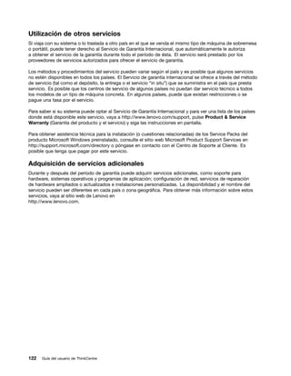 Utilización de otros servicios
Si viaja con su sistema o lo traslada a otro país en el que se venda el mismo tipo de máquina de sobremesa
o portátil, puede tener derecho al Servicio de Garantía Internacional, que automáticamente le autoriza
a obtener el servicio de la garantía durante todo el período de ésta. El servicio será prestado por los
proveedores de servicios autorizados para ofrecer el servicio de garantía.

Los métodos y procedimientos del servicio pueden variar según el país y es posible que algunos servicios
no estén disponibles en todos los países. El Servicio de garantía internacional se ofrece a través del método
de servicio (tal como el depósito, la entrega o el servicio “in situ”) que se suministra en el país que presta
servicio. Es posible que los centros de servicio de algunos países no puedan dar servicio técnico a todos
los modelos de un tipo de máquina concreta. En algunos países, puede que existan restricciones o se
pague una tasa por el servicio.

Para saber si su sistema puede optar al Servicio de Garantía Internacional y para ver una lista de los países
donde está disponible este servicio, vaya a http://www.lenovo.com/support, pulse Product & Service
Warranty (Garantía del producto y el servicio) y siga las instrucciones en pantalla.

Para obtener asistencia técnica para la instalación (o cuestiones relacionadas) de los Service Packs del
producto Microsoft Windows preinstalado, consulte el sitio web Microsoft Product Support Services en
http://support.microsoft.com/directory o póngase en contacto con el Centro de Soporte al Cliente. Es
posible que tenga que pagar por este servicio.

Adquisición de servicios adicionales
Durante y después del período de garantía puede adquirir servicios adicionales, como soporte para
hardware, sistemas operativos y programas de aplicación; configuración de red, servicios de reparación
de hardware ampliados o actualizados e instalaciones personalizadas. La disponibilidad y el nombre del
servicio pueden ser diferentes en cada país o zona geográfica. Para obtener más información sobre estos
servicios, vaya al sitio web de Lenovo en
http://www.lenovo.com.




122   Guía del usuario de ThinkCentre
 