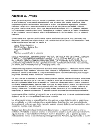 Apéndice A. Avisos
Puede que en otros países Lenovo no ofrezca los productos, servicios o características que se describen
en esta información. Consulte con el representante local de Lenovo para obtener información sobre
los productos y servicios actualmente disponibles en su área. Las referencias a programas, productos
o servicios de Lenovo no pretenden establecer ni implicar que sólo puedan utilizarse los productos,
programas o servicios de Lenovo. En su lugar, se puede utilizar cualquier producto, programa o servicio
funcionalmente equivalente que no infrinja los derechos de propiedad intelectual de Lenovo. Sin embargo,
es responsabilidad del usuario evaluar y verificar el funcionamiento de cualquier otro producto, programa
o servicio.

Lenovo puede tener patentes o solicitudes de patente pendientes que traten el tema descrito en este
documento. La posesión de este documento no le confiere ninguna licencia sobre dichas patentes. Puede
enviar consultas sobre licencias, por escrito, a:
   Lenovo (United States), Inc.
   1009 Think Place - Building One
   Morrisville, NC 27560
   U.S.A.
   Attention: Lenovo Director of Licensing

LENOVO PROPORCIONA ESTA PUBLICACIÓN “TAL CUAL” SIN NINGÚN TIPO DE GARANTÍA, EXPLÍCITA
NI IMPLÍCITA, INCLUYENDO PERO NO LIMITÁNDOSE A, LAS GARANTÍAS IMPLÍCITAS DE NO
VULNERACIÓN, COMERCIALIZACIÓN O IDONEIDAD PARA UN PROPÓSITO DETERMINADO. Algunas
jurisdicciones no permiten la renuncia a garantías explícitas o implícitas en determinadas transacciones y,
por lo tanto, esta declaración puede que no se aplique en su caso.

Esta información puede incluir imprecisiones técnicas o errores tipográficos. La información incluida en este
documento está sujeta a cambios periódicos; estos cambios se incorporarán en nuevas ediciones de la
publicación. Lenovo puede realizar en cualquier momento mejoras y/o cambios en el (los) producto(s) y/o
programa(s) descrito(s) en esta información sin previo aviso.

Los productos que se describen en este documento no se han diseñado para ser utilizados en aplicaciones
de implantación o en otras aplicaciones de soporte directo en las que una anomalía puede ser la causa de
lesiones corporales o puede provocar la muerte. La información contenida en este documento no afecta ni
modifica las especificaciones o garantías de los productos de Lenovo. Este documento no puede utilizarse
como licencia explícita o implícita ni como indemnización bajo los derechos de propiedad intelectual de
Lenovo o de terceros. Toda la información contenida en este documento se ha obtenido en entornos
específicos y se presenta como ejemplo. El resultado obtenido en otros entornos operativos puede variar.

Lenovo puede utilizar o distribuir la información que se le proporciona en la forma que considere adecuada,
sin incurrir por ello en ninguna obligación para con el remitente.

Las referencias contenidas en esta publicación a sitios web que no sean de Lenovo sólo se proporcionan
por comodidad y en ningún modo constituyen una aprobación de dichos sitios web. Los materiales de
dichos sitios web no forman parte de los materiales para este producto de Lenovo y el uso de dichos sitios
web corre a cuenta y riesgo del usuario.

Cualquier dato de rendimiento contenido en esta documentación se ha determinado para un entorno
controlado. Por lo tanto, el resultado obtenido en otros entornos operativos puede variar significativamente.
Algunas medidas se han realizado en sistemas en el ámbito de desarrollo y no se garantiza que estas
medidas sean las mismas en los sistemas disponibles generalmente. Asimismo, algunas medidas se pueden



© Copyright Lenovo 2011                                                                                  123
 