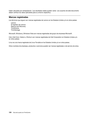 haber calculado por extrapolación. Los resultados reales pueden variar. Los usuarios de este documento
deben verificar los datos aplicables para su entorno específico.


Marcas registradas
Los términos que siguen son marcas registradas de Lenovo en los Estados Unidos y/o en otros países:
   Lenovo
   El logotipo de Lenovo
   Rescue and Recovery
   ThinkCentre
   ThinkVantage

Microsoft, Windows y Windows Vista son marcas registradas del grupo de empresas Microsoft.

Intel, Intel Core, Celeron y Pentium son marcas registradas de Intel Corporation en Estados Unidos y/o
en otros países.

Linux es una marca registrada de Linus Torvalds en los Estados Unidos y/o en otros países.

Otros nombres de empresas, productos o servicios pueden ser marcas registradas o de servicio de otros.




124   Guía del usuario de ThinkCentre
 