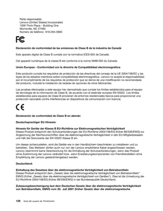 Parte responsable:
   Lenovo (United States) Incorporated
   1009 Think Place - Building One
   Morrisville, NC 27560
   Número de teléfono: 919-294-5900




Declaración de conformidad de las emisiones de Clase B de la industria de Canadá

Este aparato digital de Clase B cumple con la normativa ICES-003 de Canadá.

Cet appareil numérique de la classe B est conforme à la norme NMB-003 du Canada.

Unión Europea - Conformidad con la directriz de Compatibilidad electromagnética

Este producto cumple los requisitos de protección de las directivas del consejo de la UE 2004/108/EC y las
leyes de los estados miembros sobre compatibilidad electromagnética. Lenovo no acepta la responsabilidad
por el incumplimiento de los requisitos de protección que se derive de una modificación no recomendada
del producto, incluida la instalación de tarjetas de opciones de otros fabricantes.

Las pruebas efectuadas a este equipo han demostrado que cumple los límites establecidos para el equipo
de tecnología de la información de Clase B, de acuerdo con el estándar europeo EN 55022. Los límites
establecidos para equipos de Clase B provienen de entornos residenciales típicos para proporcionar una
protección razonable contra interferencias en dispositivos de comunicación con licencia.




Declaración de conformidad de Clase B en alemán

Deutschsprachiger EU Hinweis:

Hinweis für Geräte der Klasse B EU-Richtlinie zur Elektromagnetischen Verträglichkeit
Dieses Produkt entspricht den Schutzanforderungen der EU-Richtlinie 2004/108/EG (früher 89/336/EWG) zur
Angleichung der Rechtsvorschriften über die elektromagnetische Verträglichkeit in den EU-Mitgliedsstaaten
und hält die Grenzwerte der EN 55022 Klasse B ein.

Um dieses sicherzustellen, sind die Geräte wie in den Handbüchern beschrieben zu installieren und zu
betreiben. Des Weiteren dürfen auch nur von der Lenovo empfohlene Kabel angeschlossen werden.
Lenovo übernimmt keine Verantwortung für die Einhaltung der Schutzanforderungen, wenn das Produkt
ohne Zustimmung der Lenovo verändert bzw. wenn Erweiterungskomponenten von Fremdherstellern ohne
Empfehlung der Lenovo gesteckt/eingebaut werden.

Deutschland:

Einhaltung des Gesetzes über die elektromagnetische Verträglichkeit von Betriebsmitteln
Dieses Produkt entspricht dem „Gesetz über die elektromagnetische Verträglichkeit von Betriebsmitteln“
EMVG (früher „Gesetz über die elektromagnetische Verträglichkeit von Geräten“). Dies ist die Umsetzung der
EU-Richtlinie 2004/108/EG (früher 89/336/EWG) in der Bundesrepublik Deutschland.

Zulassungsbescheinigung laut dem Deutschen Gesetz über die elektromagnetische Verträglichkeit
von Betriebsmitteln, EMVG vom 20. Juli 2007 (früher Gesetz über die elektromagnetische



126   Guía del usuario de ThinkCentre
 