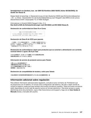 Verträglichkeit von Geräten), bzw. der EMV EG Richtlinie 2004/108/EC (früher 89/336/EWG), für
Geräte der Klasse B.

Dieses Gerät ist berechtigt, in Übereinstimmung mit dem Deutschen EMVG das EG-Konformitätszeichen
- CE - zu führen. Verantwortlich für die Konformitätserklärung nach Paragraf 5 des EMVG ist die Lenovo
(Deutschland) GmbH, Gropiusplatz 10, D-70563 Stuttgart.

Informationen in Hinsicht EMVG Paragraf 4 Abs. (1) 4:
Das Gerät erfüllt die Schutzanforderungen nach EN 55024 und EN 55022 Klasse B.

Declaración de conformidad de Clase B en Corea




Declaración de Clase B de VCCI para japonés




Declaración de conformidad en Japón para productos que se conectan a alimentación con corriente
nominal inferior o igual a 20 A por fase




Información de servicio de producto Lenovo para Taiwán




Declaración de compatibilidad de teclado y ratón para Taiwán




Información adicional sobre regulación
Para obtener información adicional sobre regulación, consulte el aviso normativo de ThinkCentre que
se proporciona con el sistema. En función de la configuración del sistema y del país o región donde se
compró el sistema, puede que haya recibido otros avisos normativos impresos. Todos los avisos normativos
están disponibles en el sitio web de soporte Lenovo en formato electrónico. Para tener acceso a copias
electrónicas de la documentación, vaya a http://www.lenovo.com/support y haga clic en User Guides &
Manuals (Guías y manuales del usuario).




                                                            Apéndice B. Aviso de información de regulación   127
 