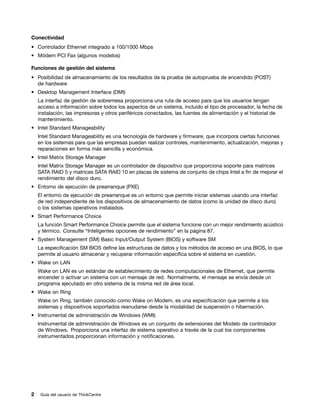 Conectividad
• Controlador Ethernet integrado a 100/1000 Mbps
• Módem PCI Fax (algunos modelos)

Funciones de gestión del sistema
• Posibilidad de almacenamiento de los resultados de la prueba de autoprueba de encendido (POST)
  de hardware
• Desktop Management Interface (DMI)
    La interfaz de gestión de sobremesa proporciona una ruta de acceso para que los usuarios tengan
    acceso a información sobre todos los aspectos de un sistema, incluido el tipo de procesador, la fecha de
    instalación, las impresoras y otros periféricos conectados, las fuentes de alimentación y el historial de
    mantenimiento.
• Intel Standard Manageability
    Intel Standard Manageability es una tecnología de hardware y firmware, que incorpora ciertas funciones
    en los sistemas para que las empresas puedan realizar controles, mantenimiento, actualización, mejoras y
    reparaciones en forma más sencilla y económica.
• Intel Matrix Storage Manager
    Intel Matrix Storage Manager es un controlador de dispositivo que proporciona soporte para matrices
    SATA RAID 5 y matrices SATA RAID 10 en placas de sistema de conjunto de chips Intel a fin de mejorar el
    rendimiento del disco duro.
• Entorno de ejecución de prearranque (PXE)
    El entorno de ejecución de prearranque es un entorno que permite iniciar sistemas usando una interfaz
    de red independiente de los dispositivos de almacenamiento de datos (como la unidad de disco duro)
    o los sistemas operativos instalados.
• Smart Performance Choice
    La función Smart Performance Choice permite que el sistema funcione con un mejor rendimiento acústico
    y térmico. Consulte “Inteligentes opciones de rendimiento” en la página 87.
• System Management (SM) Basic Input/Output System (BIOS) y software SM
    La especificación SM BIOS define las estructuras de datos y los métodos de acceso en una BIOS, lo que
    permite al usuario almacenar y recuperar información específica sobre el sistema en cuestión.
• Wake on LAN
    Wake on LAN es un estándar de establecimiento de redes computacionales de Ethernet, que permite
    encender o activar un sistema con un mensaje de red. Normalmente, el mensaje se envía desde un
    programa ejecutado en otro sistema de la misma red de área local.
• Wake on Ring
    Wake on Ring, también conocido como Wake on Modem, es una especificación que permite a los
    sistemas y dispositivos soportados reanudarse desde la modalidad de suspensión o hibernación.
• Instrumental de administración de Windows (WMI)
    Instrumental de administración de Windows es un conjunto de extensiones del Modelo de controlador
    de Windows. Proporciona una interfaz de sistema operativo a través de la cual los componentes
    instrumentados proporcionan información y notificaciones.




2    Guía del usuario de ThinkCentre
 