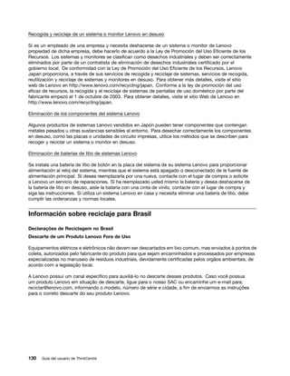 Recogida y reciclaje de un sistema o monitor Lenovo en desuso

Si es un empleado de una empresa y necesita deshacerse de un sistema o monitor de Lenovo
propiedad de dicha empresa, debe hacerlo de acuerdo a la Ley de Promoción del Uso Eficiente de los
Recursos. Los sistemas y monitores se clasifican como desechos industriales y deben ser correctamente
eliminados por parte de un contratista de eliminación de desechos industriales certificado por el
gobierno local. De conformidad con la Ley de Promoción del Uso Eficiente de los Recursos, Lenovo
Japan proporciona, a través de sus servicios de recogida y reciclaje de sistemas, servicios de recogida,
reutilización y reciclaje de sistemas y monitores en desuso. Para obtener más detalles, visite el sitio
web de Lenovo en http://www.lenovo.com/recycling/japan. Conforme a la ley de promoción del uso
eficaz de recursos, la recogida y el reciclaje de sistemas de pantallas de uso doméstico por parte del
fabricante empezó el 1 de octubre de 2003. Para obtener detalles, visite el sitio Web de Lenovo en
http://www.lenovo.com/recycling/japan.

Eliminación de los componentes del sistema Lenovo

Algunos productos de sistemas Lenovo vendidos en Japón pueden tener componentes que contengan
metales pesados u otras sustancias sensibles al entorno. Para desechar correctamente los componentes
en desuso, como las placas o unidades de circuito impresas, utilice los métodos que se describen para
recoger y reciclar un sistema o monitor en desuso.

Eliminación de baterías de litio de sistemas Lenovo

Se instala una batería de litio de botón en la placa del sistema de su sistema Lenovo para proporcionar
alimentación al reloj del sistema, mientras que el sistema está apagado o desconectado de la fuente de
alimentación principal. Si desea reemplazarla por una nueva, contacte con el lugar de compra o solicite
a Lenovo un servicio de reparaciones. Si ha reemplazado usted mismo la batería y desea deshacerse de
la batería de litio en desuso, aísle la batería con una cinta de vinilo, contacte con el lugar de compra y
siga las instrucciones. Si utiliza un sistema Lenovo en casa y necesita eliminar una batería de litio, debe
cumplir las ordenanzas y normas locales.


Información sobre reciclaje para Brasil

Declarações de Reciclagem no Brasil
Descarte de um Produto Lenovo Fora de Uso

Equipamentos elétricos e eletrônicos não devem ser descartados em lixo comum, mas enviados à pontos de
coleta, autorizados pelo fabricante do produto para que sejam encaminhados e processados por empresas
especializadas no manuseio de resíduos industriais, devidamente certificadas pelos orgãos ambientais, de
acordo com a legislação local.

A Lenovo possui um canal específico para auxiliá-lo no descarte desses produtos. Caso você possua
um produto Lenovo em situação de descarte, ligue para o nosso SAC ou encaminhe um e-mail para:
reciclar@lenovo.com, informando o modelo, número de série e cidade, a fim de enviarmos as instruções
para o correto descarte do seu produto Lenovo.




130   Guía del usuario de ThinkCentre
 