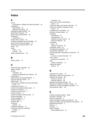 Índice
A                                                           contraseña 84
                                                         conjunto de la fuente de alimentación
acceso
                                                            sustituir 57
   componentes y unidades de la placa del sistema   36
                                                         conjunto de USB y audio frontal, sustitución 70
actualización
                                                         conjunto de ventilador y disipador de calor
   (flash) el BIOS 89
                                                            sustituir 54
   programas del sistema 89
                                                         consideraciones, contraseñas 84
actualización (flash) del BIOS 90
                                                         consultar y cambiar valores 83
Administrator, Password 84
                                                         contraseña
adquirir servicios adicionales 122
                                                            administrador 84
alimentación
                                                            consideraciones 84
   características 3
                                                            establecer, cambiar, suprimir 84
altavoz interno, sustituir 65
                                                            Power-On Password 84
anomalía, recuperación de la POST/BIOS 90
                                                         contraseñas
apertura de la cubierta del sistema 34
                                                            borrar 85
autoprueba de encendido (POST) 89
                                                            perdidas u olvidadas 85
avisos 123
                                                         contraseñas, utilizar 83
ayuda
                                                         controladores de dispositivo 73
   obtener 119
                                                         controladores, dispositivo 73
   y servicio 120
                                                         copia de seguridad y recuperación, operaciones 76
Ayuda y soporte técnico 119
                                                         creación
                                                            y uso de un soporte de rescate 79
B                                                        crear y utilizar
                                                            soportes de recuperación 75
batería, sustituir   46                                  CRU
                                                            finalizar la instalación 72
                                                         cubierta del sistema
C                                                           apertura 34
cable de bloqueo, seguridad 28
cables, conexión 72
cambiar                                                  D
   contraseña 84
                                                         descripción de conector 10
   secuencia de dispositivos de arranque 86
                                                         diagnósticos, resolución de problemas 97
características 1
                                                         dispositivo de arranque 86
Características de entrada/salida (E/S) 3
                                                            secuencia, cambiar 86
Centro de soporte al cliente 121
                                                            temporal, selección 86
CMOS, borrar 85
                                                         dispositivo de arranque temporal 86
componentes y unidades de la placa del sistema
                                                         dispositivos sensibles a la estática, manejo 33
   acceso 36
                                                         dispositivos, manejo de sensibles a la estática 33
componentes, internos 12
                                                         documentación, utilizar 120
conector de entrada de línea de audio 10
Conector de micrófono 11
Conector de monitor VGA 11
conector de ratón 11
                                                         E
conector de salida de línea de audio 10                  el BIOS, actualización (flash) 89–90
conector de teclado 11                                   encendido, contraseña 84
Conector DisplayPort 11                                  entorno de operación 5
Conector Ethernet 11                                     espacio de trabajo de Rescue and Recovery 78
Conector USB 11                                          espacio de trabajo, copia de seguridad y recuperación   78
conectores                                               especificaciones físicas 5
   posterior 10                                          Ethernet 2
conectores posteriores 10                                expansión 3
conectores, controles, indicadores                       extraer, reinstalar
   frontales 9                                              marco biselado frontal 34
configurar


© Copyright Lenovo 2011                                                                                               133
 