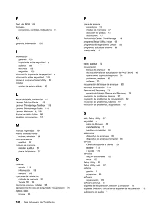 F                                                       P
flash del BIOS 89                                       placa del sistema
frontales                                                  conectores 13
   conectores, controles, indicadores   9                  módulo de memoria 37
                                                           ubicación de piezas 13
                                                           ubicaciones 13
G                                                       Productivity Center, ThinkVantage 119
                                                        programa Setup Utility, iniciar 83
garantía, información   120
                                                        programas de diagnóstico, utilizar 120
                                                        programas, actualizar sistema 89
                                                        puerto serie 11
I
información
   garantía 120                                         R
   importante sobre seguridad v
                                                        ratón, sustituir 72
   obtener 119
                                                        recuperación
   recursos 119
                                                           bloque de arranque 90
   seguridad 120
                                                           de una anomalía de actualización de POST/BIOS       90
información importante de seguridad     v
                                                           operaciones, copia de seguridad 76
información sobre seguridad 120
                                                           problemas, resolver 82
iniciar el programa Setup Utility 83
                                                           software 75
instalar
                                                        recuperación de bloque de arranque 90
   unidad de estado sólido 47
                                                        recursos, información 119
                                                        Rescue and Recovery 75
                                                           espacio de trabajo, Rescue and Recovery 78
L                                                       resolución de problemas básicos 97
lector de tarjeta, instalación 41                       resolución de problemas de recuperación 82
Lenovo Solution Center 116                              resolución de problemas, básicos 97
Lenovo ThinkVantage Toolbox 116                         resolución de problemas, diagnósticos 97
Lenovo ThinkVantage Tools 119
Lenovo Welcome 6, 119
limpiar un ratón óptico 93                              S
localizar componentes 12
                                                        salir, Setup Utility 87
                                                        seguridad v
                                                           cable de bloqueo 28
M                                                          características 3
marcas registradas 124                                     habilitar o inhabilitar 85
marco biselado frontal                                  seleccionar
  extraer, reinstalar 34                                   dispositivo de arranque 86
microprocesador                                            dispositivo de arranque temporal 86
  sustituir 62                                          servicio
módulo de memoria                                          Centro de soporte al cliente 121
  instalar, sustituir 37                                   obtener 119
  placa del sistema 37                                     y ayuda 120
                                                        servicios
                                                           adquirir adicionales 122
O                                                          otros 122
                                                        Setup Utility 83
obtener                                                 Setup Utility, salir 87
  ayuda 119                                             sistema
  información 119                                          gestión 2
  servicio 119                                             programas 89
opciones de instalación                                 software
  módulo de memoria 37                                     recuperación 75
  Tarjeta PCI 39                                        software antivirus 8
opciones externas, instalar 33                          soportes de recuperación, creación y utilización 75
operaciones de copia de seguridad y recuperación   76   soportes, creación y utilización de soportes de recuperación   75
óptico, ratón                                           subsistema de audio 1
  limpiar 93


134    Guía del usuario de ThinkCentre
 