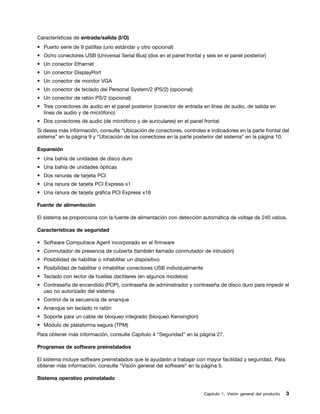 Características de entrada/salida (I/O)
• Puerto serie de 9 patillas (uno estándar y otro opcional)
• Ocho conectores USB (Universal Serial Bus) (dos en el panel frontal y seis en el panel posterior)
• Un conector Ethernet
• Un conector DisplayPort
• Un conector de monitor VGA
• Un conector de teclado del Personal System/2 (PS/2) (opcional)
• Un conector de ratón PS/2 (opcional)
• Tres conectores de audio en el panel posterior (conector de entrada en línea de audio, de salida en
  línea de audio y de micrófono)
• Dos conectores de audio (de micrófono y de auriculares) en el panel frontal
Si desea más información, consulte “Ubicación de conectores, controles e indicadores en la parte frontal del
sistema” en la página 9 y “Ubicación de los conectores en la parte posterior del sistema” en la página 10.

Expansión
• Una bahía de unidades de disco duro
• Una bahía de unidades ópticas
• Dos ranuras de tarjeta PCI
• Una ranura de tarjeta PCI Express x1
• Una ranura de tarjeta gráfica PCI Express x16

Fuente de alimentación

El sistema se proporciona con la fuente de alimentación con detección automática de voltaje de 240 vatios.

Características de seguridad

• Software Computrace Agent incorporado en el firmware
• Conmutador de presencia de cubierta (también llamado conmutador de intrusión)
• Posibilidad de habilitar o inhabilitar un dispositivo
• Posibilidad de habilitar o inhabilitar conectores USB individualmente
• Teclado con lector de huellas dactilares (en algunos modelos)
• Contraseña de encendido (POP), contraseña de administrador y contraseña de disco duro para impedir el
  uso no autorizado del sistema
• Control de la secuencia de arranque
• Arranque sin teclado ni ratón
• Soporte para un cable de bloqueo integrado (bloqueo Kensington)
• Módulo de plataforma segura (TPM)
Para obtener más información, consulte Capítulo 4 “Seguridad” en la página 27.

Programas de software preinstalados

El sistema incluye software preinstalados que le ayudarán a trabajar con mayor facilidad y seguridad. Para
obtener más información, consulte “Visión general del software” en la página 5.

Sistema operativo preinstalado

                                                                          Capítulo 1. Visión general del producto   3
 