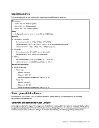 Especificaciones
Este apartado incluye una lista con las especificaciones físicas del sistema.

 Dimensiones
    Ancho: 338 mm (13,31 pulgadas)
    Altura: 99,7 mm (3,93 pulgadas)
    Fondo: 385.4 mm (15,17 pulgadas)
 Peso
    Configuración máxima como se envía: 7,5 kg (16,53 libras)
 Entorno
 • Temperatura ambiente:
        En funcionamiento: de 10ºC a 35ºC (de 50ºF a 95ºF)
        Almacenamiento: -40°C a 60°C (-40°F a 140°F) en su paquete de envío original
        Almacenamiento: -10°C a 60°C (14°F a 140°F) sin paquete
 • Humedad:
        En funcionamiento: 20% a 80% (sin condensación)
        Almacenamiento: 20% a 90% (no condensada)
 • Altitud:
        En funcionamiento: -50 a 10.000 pies (-15,2 a 3.048 m)
        Almacenamiento: -50 a 35 000 pies (-15,2 a 10 668 m)
 Electricidad de entrada
 • Voltaje de entrada:
   – Rango bajo:
           Mínimo: 100 V CA
           Máximo: 127 V CA
           Rango de frecuencia de entrada: de 50 a 60 Hz
   – Rango alto:
           Mínimo: 200 V CA
           Máximo: 240 V CA
           Rango de frecuencia de entrada: de 50 a 60 Hz



Visión general del software
El sistema se proporciona con un sistema operativo preinstalado y varios programas de software
proporcionados por Lenovo.

Software proporcionado por Lenovo
Lenovo proporciona los siguientes programas de software para ayudarle a mejorar la productividad y reducir
los gastos asociados con el mantenimiento del sistema. Los programas de software proporcionados con el
sistema pueden variar en función del tipo de modelo del sistema y el sistema operativo preinstalado.




                                                                            Capítulo 1. Visión general del producto   5
 