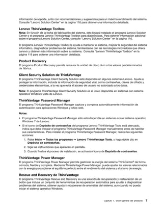 información de soporte, junto con recomendaciones y sugerencias para un máximo rendimiento del sistema.
Consulte “Lenovo Solution Center” en la página 116 para obtener una información detallada.

Lenovo ThinkVantage Toolbox
Nota: En función de la fecha de fabricación del sistema, este llevará instalado el programa Lenovo Solution
Center o el programa Lenovo ThinkVantage Toolbox para diagnósticos. Para obtener información adicional
sobre el programa Lenovo Solution Center, consulte “Lenovo Solution Center” en la página 116.

El programa Lenovo ThinkVantage Toolbox le ayuda a mantener el sistema, mejorar la seguridad del sistema
informático, diagnosticar problemas del sistema, familiarizarse con las tecnologías innovadoras que ofrece
Lenovo y obtener más información sobre su sistema. Consulte “Lenovo ThinkVantage Toolbox” en la
página 116 para obtener una información detallada.

Product Recovery
El programa Product Recovery permite restaurar la unidad de disco duro a los valores predeterminados
de fábrica.

Client Security Solution de ThinkVantage
El programa ThinkVantage Client Security Solution está disponible en algunos sistemas Lenovo. Ayuda a
proteger la información, incluida la información de seguridad vital, como contraseñas, claves de cifrado y
credenciales electrónicas, a la vez que evita el acceso de usuario no autorizado a los datos.

Nota: El programa ThinkVantage Client Security Solution es el único disponible en sistemas con sistema
operativo Windows Vista de Lenovo.

ThinkVantage Password Manager
El programa ThinkVantage Password Manager captura y completa automáticamente información de
autenticación para aplicaciones Windows y sitios web.

Notas:
• El programa ThinkVantage Password Manager sólo está disponible en sistemas con el sistema operativo
  Windows 7 de Lenovo.
• Si el icono de Depósito de contraseñas del programa Lenovo ThinkVantage Tools está atenuado,
  indica que debe instalar el programa ThinkVantage Password Manager manualmente antes de habilitar
  sus características. Para instalar el programa ThinkVantage Password Manager, realice las siguientes
  acciones:
    1. Pulse Inicio ➙ Todos los programas ➙ Lenovo ThinkVantage Tools, y haga doble clic en
       Depósito de contraseñas.
    2. Siga las instrucciones que aparecen en pantalla.
    3. Cuando finalice el proceso de instalación, se activará el icono de Depósito de contraseñas.

ThinkVantage Power Manager
El programa ThinkVantage Power Manager permite gestionar la energía del sistema ThinkCentre® de forma
cómoda, flexible y completa. Mediante ThinkVantage Power Manager, puede ajustar los valores relacionados
con la energía para obtener el equilibrio perfecto entre el rendimiento del sistema y el ahorro de energía.

Rescue and Recovery de ThinkVantage
El programa ThinkVantage Rescue and Recovery es una solución de recuperación y restauración de un
botón que incluye un conjunto de herramientas de recuperación automática para ayudar a diagnosticar
problemas del sistema, obtener ayuda y recuperarse de anomalías del sistema, aun cuando no pueda
iniciar el sistema operativo Windows.



                                                                        Capítulo 1. Visión general del producto   7
 