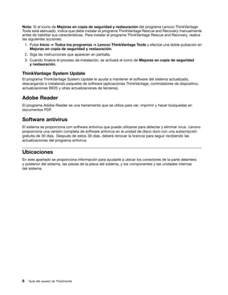 Nota: Si el icono de Mejoras en copia de seguridad y restauración del programa Lenovo ThinkVantage
Tools está atenuado, indica que debe instalar el programa ThinkVantage Rescue and Recovery manualmente
antes de habilitar sus características. Para instalar el programa ThinkVantage Rescue and Recovery, realice
las siguientes acciones:
    1. Pulse Inicio ➙ Todos los programas ➙ Lenovo ThinkVantage Tools y efectúe una doble pulsación en
       Mejoras en copia de seguridad y restauración.
    2. Siga las instrucciones que aparecen en pantalla.
    3. Cuando finalice el proceso de instalación, se activará el icono de Mejoras en copia de seguridad
       y restauración.

ThinkVantage System Update
El programa ThinkVantage System Update le ayuda a mantener el software del sistema actualizado,
descargando e instalando paquetes de software (aplicaciones ThinkVantage, controladores de dispositivo,
actualizaciones BIOS y otras actualizaciones de terceros).

Adobe Reader
El programa Adobe Reader es una herramienta que se utiliza para ver, imprimir y hacer búsquedas en
documentos PDF.

Software antivirus
El sistema se proporciona con software antivirus que puede utilizarse para detectar y eliminar virus. Lenovo
proporciona una versión completa de software antivirus en la unidad de disco duro con una subscripción
gratuita de 30 días. Después de estos 30 días, deberá renovar la licencia para seguir recibiendo las
actualizaciones del programa antivirus.


Ubicaciones
En este apartado se proporciona información para ayudarle a ubicar los conectores de la parte delantera
y posterior del sistema, las piezas de la placa del sistema, y los componentes y las unidades internas
del sistema.




8     Guía del usuario de ThinkCentre
 