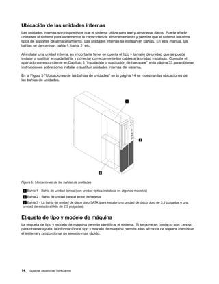 Ubicación de las unidades internas
Las unidades internas son dispositivos que el sistema utiliza para leer y almacenar datos. Puede añadir
unidades al sistema para incrementar la capacidad de almacenamiento y permitir que el sistema lea otros
tipos de soportes de almacenamiento. Las unidades internas se instalan en bahías. En este manual, las
bahías se denominan bahía 1, bahía 2, etc.

Al instalar una unidad interna, es importante tener en cuenta el tipo y tamaño de unidad que se puede
instalar o sustituir en cada bahía y conectar correctamente los cables a la unidad instalada. Consulte el
apartado correspondiente en Capítulo 5 “Instalación o sustitución de hardware” en la página 33 para obtener
instrucciones sobre como instalar o sustituir unidades internas del sistema.

En la Figura 5 “Ubicaciones de las bahías de unidades” en la página 14 se muestran las ubicaciones de
las bahías de unidades.




Figura 5. Ubicaciones de las bahías de unidades

 1 Bahía 1 - Bahía de unidad óptica (con unidad óptica instalada en algunos modelos)

 2 Bahía 2 - Bahía de unidad para el lector de tarjetas

 3 Bahía 3 - La bahía de unidad de disco duro SATA (para instalar una unidad de disco duro de 3,5 pulgadas o una
 unidad de estado sólido de 2,5 pulgadas).


Etiqueta de tipo y modelo de máquina
La etiqueta de tipo y modelo de máquina permite identificar el sistema. Si se pone en contacto con Lenovo
para obtener ayuda, la información de tipo y modelo de máquina permite a los técnicos de soporte identificar
el sistema y proporcionar un servicio más rápido.




14   Guía del usuario de ThinkCentre
 