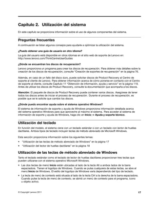 Capítulo 2. Utilización del sistema
En este capítulo se proporciona información sobre el uso de algunos componentes del sistema.


Preguntas frecuentes
A continuación se listan algunos consejos para ayudarle a optimizar la utilización del sistema.

¿Puedo obtener una guía de usuario en otro idioma?
La guía del usuario está disponible en otros idiomas en el sitio web de soporte de Lenovo en:
http://www.lenovo.com/ThinkCentreUserGuides

¿Dónde se encuentran los discos de recuperación?
Lenovo proporciona un programa para crear los discos de recuperación. Para obtener más detalles sobre la
creación de los discos de recuperación, consulte “Creación de soportes de recuperación” en la página 76.

Además, en caso de un fallo del disco duro, puede solicitar discos de Product Recovery al Centro de
soporte al cliente de Lenovo. Para obtener información acerca de cómo ponerse en contacto con el Centro
de soporte al cliente, consulte Capítulo 11 “Obtención de información, ayuda y servicio” en la página 119.
Antes de utilizar los discos de Product Recovery, consulte la documentación que acompaña a los discos.

Atención: El paquete de discos de Product Recovery puede contener varios discos. Asegúrese de tener
todos los discos antes de iniciar el proceso de recuperación. Durante el proceso de recuperación, es
posible que se le solicite que cambie los discos.

¿Dónde puedo encontrar ayuda sobre el sistema operativo Windows?
El sistema de información de soporte y ayuda de Windows proporciona información detallada acerca
del sistema operativo Windows para que aproveche al máximo el sistema. Para acceder al sistema de
información de soporte y ayuda de Windows, haga clic en Inicio ➙ Ayuda y soporte técnico.


Utilización del teclado
En función del modelo, el sistema viene con un teclado estándar o con un teclado con lector de huellas
dactilares. Ambos tipos de teclado incluyen teclas de método abreviado de Microsoft Windows.

Esta sección proporciona información sobre los siguientes temas:
•   “Utilización de las teclas de método abreviado de Windows” en la página 17
•   “Utilización del lector de huellas dactilares” en la página 18

Utilización de las teclas de método abreviado de Windows
Tanto el teclado estándar como el teclado de lector de huellas dactilares proporcionan tres teclas que
pueden utilizarse con el sistema operativo Microsoft Windows.
• Las dos teclas de menú Inicio están ubicadas al lado de la tecla Alt a ambos lados de la barra
  espaciadora. Tienen el logotipo de Windows. Cuando se pulsa cualquiera de estas teclas, se abre el
  menú Inicio de Windows. El estilo del logotipo de Windows varía dependiendo del tipo de teclado.
• La tecla de menú de contexto está situada al lado de la tecla Ctrl a la derecha de la barra espaciadora.
  Cuando pulse la tecla de menú de contexto, se abrirá un menú de contexto para el programa, icono
  u objeto activo.



© Copyright Lenovo 2011                                                                                  17
 