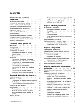 Contenido

Información de seguridad                                                Manejo y almacenamiento de soportes de CD
importante . . . . . . . . . . . . . . . v                              y DVD . . . . . . . . . . . . . . . .               20
Servicio y actualizaciones . . . . . . .       .   .   .   . v          Reproducción de un CD o DVD . . . . . .             20
Prevención de la electricidad estática. . .    .   .   .   . vi         Grabación en un CD o DVD . . . . . . . .            21
Cables y adaptadores de alimentación . .       .   .   .   . vi
                                                                    Capítulo 3. Usted y el sistema . . . .                  23
Alargadores y dispositivos relacionados. .     .   .   .     vii
                                                                    Accesibilidad y comodidad . . . . . . . . . .           23
Conectores y tomas de alimentación . . .       .   .   .     vii
                                                                         Organización del espacio de trabajo . . . .        23
Dispositivos externos . . . . . . . . .        .   .   .     vii
                                                                         Comodidad . . . . . . . . . . . . . .              23
Calor y ventilación del producto . . . . .     .   .   .     vii
                                                                         Brillo e iluminación . . . . . . . . . . .         24
Entorno operativo . . . . . . . . . .          .   .   .     viii
                                                                         Circulación del aire . . . . . . . . . . .         24
Información de seguridad para el módem .       .   .   .   . ix
                                                                         Tomas de alimentación eléctrica y longitud de
Declaración de conformidad del láser. . .      .   .   .   . ix          los cables . . . . . . . . . . . . . . .           24
Información sobre la fuente de alimentación    .   .   .   . ix     Registre el sistema con Lenovo . . . . . . . .          25
Limpieza y mantenimiento . . . . . . .         .   .   .   . x      Traslado del sistema a otro país o región . . . .       25
                                                                         Conmutador de selección de voltaje . . . .         25
Capítulo 1. Visión general del
                                                                         Sustitución de cables de alimentación . . .        25
producto. . . . . . . . . . . . . . . . . 1
Características. . . . . . . . . . . . .           .   .   .    1   Capítulo 4. Seguridad . . . . . . . . .                 27
Especificaciones . . . . . . . . . . . .           .   .   .    5   Características de seguridad . . . . . . .      .   .   27
Visión general del software . . . . . . . .        .   .   .    5   Instalación de un cable de bloqueo integrado    .   .   28
     Software proporcionado por Lenovo . .         .   .   .    5   Utilización de contraseñas . . . . . . . .      .   .   28
     Adobe Reader . . . . . . . . . . .            .   .   .    8         Contraseñas de BIOS . . . . . . . .       .   .   28
     Software antivirus. . . . . . . . . .         .   .   .    8         Contraseñas de Windows . . . . . .        .   .   29
Ubicaciones. . . . . . . . . . . . . .             .   .   .    8   Configuración del chip de seguridad integrado   .   .   29
     Ubicación de conectores, controles e                                 Establecimiento del chip de seguridad .   .   .   29
     indicadores en la parte frontal del sistema   . . .        9
                                                                    Uso y descripción de cortafuegos . . . . .      .   .   30
     Ubicación de los conectores en la parte
     posterior del sistema . . . . . . . .         . .         10   Protección de datos contra virus . . . . .      .   .   31
     Ubicación de los componentes . . . .          . .         12
                                                                    Capítulo 5. Instalación o sustitución
     Ubicación de las piezas en la placa del
     sistema . . . . . . . . . . . . . .           . .         13   de hardware . . . . . . . . . . . . . .                 33
     Ubicación de las unidades internas . . .      . .         14   Manejo de dispositivos sensibles a la electricidad
                                                                    estática . . . . . . . . . . . . . . . . .              33
     Etiqueta de tipo y modelo de máquina .        . .         14
                                                                    Instalación o sustitución de hardware. . . . . .        33
Capítulo 2. Utilización del sistema . .                        17        Instalación de opciones externas . . . . .         33
Preguntas frecuentes . . . . . . . . . . . .                   17        Apertura de la cubierta del sistema . . . . .      34
Utilización del teclado . . . . . . . . . . . .                17        Extracción y reinstalación del marco biselado
                                                                         frontal . . . . . . . . . . . . . . . .            34
      Utilización de las teclas de método abreviado
      de Windows . . . . . . . . . . . . . .                   17        Acceso a los componentes y las unidades de
                                                                         la placa del sistema . . . . . . . . . . .         36
      Utilización del lector de huellas dactilares . .         18
                                                                         Instalación o sustitución de un módulo de
Utilización del ratón de rueda . . . . . . . . .               18        memoria . . . . . . . . . . . . . . .              37
Ajuste del audio . . . . . . . . . . . . . .                   18        Instalación o sustitución de una tarjeta PCI .     39
      Acerca del audio del sistema . . . . . . .               19        Instalación o sustitución del lector de
      Ajuste del volumen desde el escritorio . . .             19        tarjetas . . . . . . . . . . . . . . . .           41
      Ajuste del volumen desde el Panel de                               Sustitución de la batería . . . . . . . . .        46
      control . . . . . . . . . . . . . . . .                  19        Instalación de la unidad de estado sólido . .      47
Uso de CD y DVD . . . . . . . . . . . . .                      19        Sustitución de la unidad de disco duro . . .       49



© Copyright Lenovo 2011                                                                                                      i
 