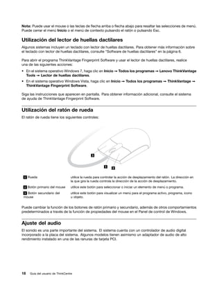 Nota: Puede usar el mouse o las teclas de flecha arriba o flecha abajo para resaltar las selecciones de menú.
Puede cerrar el menú Inicio o el menú de contexto pulsando el ratón o pulsando Esc.

Utilización del lector de huellas dactilares
Algunos sistemas incluyen un teclado con lector de huellas dactilares. Para obtener más información sobre
el teclado con lector de huellas dactilares, consulte “Software de huellas dactilares” en la página 6.

Para abrir el programa ThinkVantage Fingerprint Software y usar el lector de huellas dactilares, realice
una de las siguientes acciones:
• En el sistema operativo Windows 7, haga clic en Inicio ➙ Todos los programas ➙ Lenovo ThinkVantage
  Tools ➙ Lector de huellas dactilares.
• En el sistema operativo Windows Vista, haga clic en Inicio ➙ Todos los programas ➙ ThinkVantage ➙
  ThinkVantage Fingerprint Software.

Siga las instrucciones que aparecen en pantalla. Para obtener información adicional, consulte el sistema
de ayuda de ThinkVantage Fingerprint Software.


Utilización del ratón de rueda
El ratón de rueda tiene los siguientes controles:




 1 Rueda                          utilice la rueda para controlar la acción de desplazamiento del ratón. La dirección en
                                  la que gira la rueda controla la dirección de la acción de desplazamiento.
 2 Botón primario del mouse       utilice este botón para seleccionar o iniciar un elemento de menú o programa.
 3 Botón secundario del           utilice este botón para visualizar un menú para el programa activo, programa, icono
 mouse                            u objeto.


Puede cambiar la función de los botones de ratón primario y secundario, además de otros comportamientos
predeterminados a través de la función de propiedades del mouse en el Panel de control de Windows.


Ajuste del audio
El sonido es una parte importante del sistema. El sistema cuenta con un controlador de audio digital
incorporado a la placa del sistema. Algunos modelos tienen asimismo un adaptador de audio de alto
rendimiento instalado en una de las ranuras de tarjeta PCI.




18   Guía del usuario de ThinkCentre
 