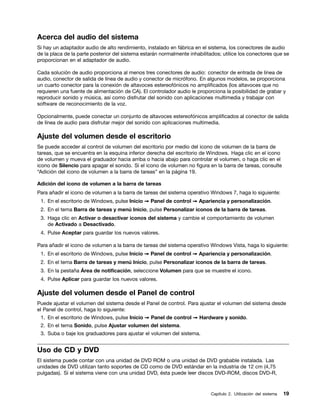 Acerca del audio del sistema
Si hay un adaptador audio de alto rendimiento, instalado en fábrica en el sistema, los conectores de audio
de la placa de la parte posterior del sistema estarán normalmente inhabilitados; utilice los conectores que se
proporcionan en el adaptador de audio.

Cada solución de audio proporciona al menos tres conectores de audio: conector de entrada de línea de
audio, conector de salida de línea de audio y conector de micrófono. En algunos modelos, se proporciona
un cuarto conector para la conexión de altavoces estereofónicos no amplificados (los altavoces que no
requieren una fuente de alimentación de CA). El controlador audio le proporciona la posibilidad de grabar y
reproducir sonido y música, así como disfrutar del sonido con aplicaciones multimedia y trabajar con
software de reconocimiento de la voz.

Opcionalmente, puede conectar un conjunto de altavoces estereofónicos amplificados al conector de salida
de línea de audio para disfrutar mejor del sonido con aplicaciones multimedia.

Ajuste del volumen desde el escritorio
Se puede acceder al control de volumen del escritorio por medio del icono de volumen de la barra de
tareas, que se encuentra en la esquina inferior derecha del escritorio de Windows. Haga clic en el icono
de volumen y mueva el graduador hacia arriba o hacia abajo para controlar el volumen, o haga clic en el
icono de Silencio para apagar el sonido. Si el icono de volumen no figura en la barra de tareas, consulte
“Adición del icono de volumen a la barra de tareas” en la página 19.

Adición del icono de volumen a la barra de tareas
Para añadir el icono de volumen a la barra de tareas del sistema operativo Windows 7, haga lo siguiente:
 1. En el escritorio de Windows, pulse Inicio ➙ Panel de control ➙ Apariencia y personalización.
 2. En el tema Barra de tareas y menú Inicio, pulse Personalizar iconos de la barra de tareas.
 3. Haga clic en Activar o desactivar iconos del sistema y cambie el comportamiento de volumen
    de Activado a Desactivado.
 4. Pulse Aceptar para guardar los nuevos valores.

Para añadir el icono de volumen a la barra de tareas del sistema operativo Windows Vista, haga lo siguiente:
 1. En el escritorio de Windows, pulse Inicio ➙ Panel de control ➙ Apariencia y personalización.
 2. En el tema Barra de tareas y menú Inicio, pulse Personalizar iconos de la barra de tareas.
 3. En la pestaña Área de notificación, seleccione Volumen para que se muestre el icono.
 4. Pulse Aplicar para guardar los nuevos valores.

Ajuste del volumen desde el Panel de control
Puede ajustar el volumen del sistema desde el Panel de control. Para ajustar el volumen del sistema desde
el Panel de control, haga lo siguiente:
 1. En el escritorio de Windows, pulse Inicio ➙ Panel de control ➙ Hardware y sonido.
 2. En el tema Sonido, pulse Ajustar volumen del sistema.
 3. Suba o baje los graduadores para ajustar el volumen del sistema.


Uso de CD y DVD
El sistema puede contar con una unidad de DVD ROM o una unidad de DVD grabable instalada. Las
unidades de DVD utilizan tanto soportes de CD como de DVD estándar en la industria de 12 cm (4,75
pulgadas). Si el sistema viene con una unidad DVD, ésta puede leer discos DVD-ROM, discos DVD-R,


                                                                           Capítulo 2. Utilización del sistema   19
 