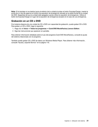 Nota: Si la bandeja no se desliza hacia el exterior de la unidad al pulsar el botón Expulsar/Cargar, inserte la
punta de un clip de papel en el orificio de expulsión de emergencia ubicado en la parte frontal de la unidad
de DVD. Asegúrese de que la unidad esté apagada cuando utilice la expulsión de emergencia. Utilice el
botón de Expulsar/Cargar en lugar de la expulsión de emergencia excepto en el caso de una emergencia.

Grabación en un CD o DVD
Si el sistema dispone de una unidad de CD o DVD con capacidad de grabación, puede grabar CD o DVD.
Para grabar un CD o DVD, haga lo siguiente:
 1. Haga clic en Inicio ➙ Todos los programas ➙ Corel DVD MovieFactory Lenovo Edition.
 2. Siga las instrucciones que aparecen en pantalla.

Para obtener información detallada sobre el uso del programa Corel DVD MovieFactory, consulte la ayuda
del sistema relacionada con el programa.

También puede grabar CD y DVD de datos con Windows Media Player. Para obtener más información,
consulte “Ayuda y soporte técnico” en la página 119.




                                                                             Capítulo 2. Utilización del sistema   21
 