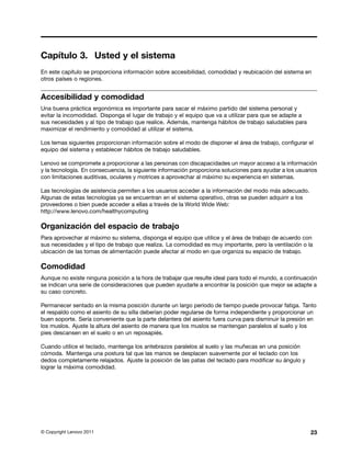 Capítulo 3. Usted y el sistema
En este capítulo se proporciona información sobre accesibilidad, comodidad y reubicación del sistema en
otros países o regiones.


Accesibilidad y comodidad
Una buena práctica ergonómica es importante para sacar el máximo partido del sistema personal y
evitar la incomodidad. Disponga el lugar de trabajo y el equipo que va a utilizar para que se adapte a
sus necesidades y al tipo de trabajo que realice. Además, mantenga hábitos de trabajo saludables para
maximizar el rendimiento y comodidad al utilizar el sistema.

Los temas siguientes proporcionan información sobre el modo de disponer el área de trabajo, configurar el
equipo del sistema y establecer hábitos de trabajo saludables.

Lenovo se compromete a proporcionar a las personas con discapacidades un mayor acceso a la información
y la tecnología. En consecuencia, la siguiente información proporciona soluciones para ayudar a los usuarios
con limitaciones auditivas, oculares y motrices a aprovechar al máximo su experiencia en sistemas.

Las tecnologías de asistencia permiten a los usuarios acceder a la información del modo más adecuado.
Algunas de estas tecnologías ya se encuentran en el sistema operativo, otras se pueden adquirir a los
proveedores o bien puede acceder a ellas a través de la World Wide Web:
http://www.lenovo.com/healthycomputing

Organización del espacio de trabajo
Para aprovechar al máximo su sistema, disponga el equipo que utilice y el área de trabajo de acuerdo con
sus necesidades y el tipo de trabajo que realiza. La comodidad es muy importante, pero la ventilación o la
ubicación de las tomas de alimentación puede afectar al modo en que organiza su espacio de trabajo.

Comodidad
Aunque no existe ninguna posición a la hora de trabajar que resulte ideal para todo el mundo, a continuación
se indican una serie de consideraciones que pueden ayudarle a encontrar la posición que mejor se adapte a
su caso concreto.

Permanecer sentado en la misma posición durante un largo período de tiempo puede provocar fatiga. Tanto
el respaldo como el asiento de su silla deberían poder regularse de forma independiente y proporcionar un
buen soporte. Sería conveniente que la parte delantera del asiento fuera curva para disminuir la presión en
los muslos. Ajuste la altura del asiento de manera que los muslos se mantengan paralelos al suelo y los
pies descansen en el suelo o en un reposapiés.

Cuando utilice el teclado, mantenga los antebrazos paralelos al suelo y las muñecas en una posición
cómoda. Mantenga una postura tal que las manos se desplacen suavemente por el teclado con los
dedos completamente relajados. Ajuste la posición de las patas del teclado para modificar su ángulo y
lograr la máxima comodidad.




© Copyright Lenovo 2011                                                                                  23
 