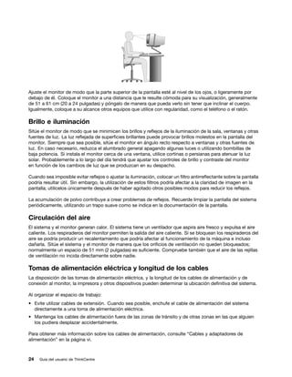 Ajuste el monitor de modo que la parte superior de la pantalla esté al nivel de los ojos, o ligeramente por
debajo de él. Coloque el monitor a una distancia que le resulte cómoda para su visualización, generalmente
de 51 a 61 cm (20 a 24 pulgadas) y póngalo de manera que pueda verlo sin tener que inclinar el cuerpo.
Igualmente, coloque a su alcance otros equipos que utilice con regularidad, como el teléfono o el ratón.

Brillo e iluminación
Sitúe el monitor de modo que se minimicen los brillos y reflejos de la iluminación de la sala, ventanas y otras
fuentes de luz. La luz reflejada de superficies brillantes puede provocar brillos molestos en la pantalla del
monitor. Siempre que sea posible, sitúe el monitor en ángulo recto respecto a ventanas y otras fuentes de
luz. En caso necesario, reduzca el alumbrado general apagando algunas luces o utilizando bombillas de
baja potencia. Si instala el monitor cerca de una ventana, utilice cortinas o persianas para atenuar la luz
solar. Probablemente a lo largo del día tendrá que ajustar los controles de brillo y contraste del monitor
en función de los cambios de luz que se produzcan en su despacho.

Cuando sea imposible evitar reflejos o ajustar la iluminación, colocar un filtro antirreflectante sobre la pantalla
podría resultar útil. Sin embargo, la utilización de estos filtros podría afectar a la claridad de imagen en la
pantalla; utilícelos únicamente después de haber agotado otros posibles modos para reducir los reflejos.

La acumulación de polvo contribuye a crear problemas de reflejos. Recuerde limpiar la pantalla del sistema
periódicamente, utilizando un trapo suave como se indica en la documentación de la pantalla.

Circulación del aire
El sistema y el monitor generan calor. El sistema tiene un ventilador que aspira aire fresco y expulsa el aire
caliente. Los respiraderos del monitor permiten la salida del aire caliente. Si se bloquean los respiraderos del
aire se podría producir un recalentamiento que podría afectar al funcionamiento de la máquina e incluso
dañarla. Sitúe el sistema y el monitor de manera que los orificios de ventilación no queden bloqueados;
normalmente un espacio de 51 mm (2 pulgadas) es suficiente. Compruebe también que el aire de las rejillas
de ventilación no incida directamente sobre nadie.

Tomas de alimentación eléctrica y longitud de los cables
La disposición de las tomas de alimentación eléctrica, y la longitud de los cables de alimentación y de
conexión al monitor, la impresora y otros dispositivos pueden determinar la ubicación definitiva del sistema.

Al organizar el espacio de trabajo:
• Evite utilizar cables de extensión. Cuando sea posible, enchufe el cable de alimentación del sistema
  directamente a una toma de alimentación eléctrica.
• Mantenga los cables de alimentación fuera de las zonas de tránsito y de otras zonas en las que alguien
  los pudiera desplazar accidentalmente.

Para obtener más información sobre los cables de alimentación, consulte “Cables y adaptadores de
alimentación” en la página vi.



24   Guía del usuario de ThinkCentre
 