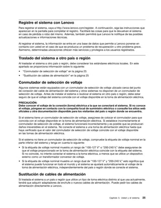 Registre el sistema con Lenovo
Para registrar el sistema, vaya a http://www.lenovo.com/register. A continuación, siga las instrucciones que
aparezcan en la pantalla para completar el registro. Facilitará las cosas para que le devuelvan el sistema
en caso de pérdida o robo del mismo. Además, también permitirá que Lenovo le notifique de las posibles
actualizaciones e informaciones técnicas.

Al registrar el sistema, la información se entra en una base de datos que permite a Lenovo ponerse en
contacto con usted en el caso de que se produzca un problema de recuperación u otro problema grave.
Asimismo, determinadas ubicaciones ofrecen más servicios y privilegios a los usuarios registrados.


Traslado del sistema a otro país o región
Al trasladar el sistema a otro país o región, debe considerar los estándares eléctricos locales. En este
apartado se proporciona información sobre lo siguiente:
•   “Conmutador de selección de voltaje” en la página 25
•   “Sustitución de cables de alimentación” en la página 25

Conmutador de selección de voltaje
Algunos sistemas están equipados con un conmutador de selección de voltaje ubicado cerca del punto
de conexión del cable de alimentación del sistema y otros sistemas no disponen de un conmutador de
selección de voltaje. Antes de instalar el sistema o reubicar el sistema en otro país o región, debe estar
seguro de que el voltaje del sistema coincide con el voltaje disponible en la toma de alimentación eléctrica.

PRECAUCIÓN:
Debe conocer el voltaje de la conexión (toma) eléctrica a la que se conectará el sistema. Si no conoce
el voltaje, póngase en contacto con la compañía local de suministro eléctrico o consulte los sitios web
oficiales u otra documentación disponible para los visitantes del país o región donde se encuentra.

Si el sistema tiene un conmutador de selección de voltaje, asegúrese de colocar el conmutador para que
coincida con el voltaje disponible en la toma de alimentación eléctrica. Si establece incorrectamente el
conmutador de selección de voltaje, el sistema funcionará incorrectamente y es posible que se produzcan
daños irreversibles en el sistema. No conecte el sistema a una toma de alimentación eléctrica hasta que
haya verificado que el valor del conmutador de selección de voltaje coincide con el voltaje disponible
en las tomas de alimentación eléctrica.

Si el sistema no tiene un conmutador de selección de voltaje, compruebe la etiqueta de voltaje nominal en la
parte inferior del sistema y tenga en cuenta lo siguiente:
• Si la etiqueta de voltaje nominal muestra un rango de “100-127 V” o “200-240 V,” debe asegurarse de
  que el voltaje proporcionado en la toma de alimentación eléctrica coincide con la etiqueta del sistema.
  Si no coincide, no intente conectar el sistema a la toma eléctrica, a menos que se utilice un dispositivo
  externo como un transformador conversor de voltaje.
• Si la etiqueta de voltaje nominal muestra un rango dual de “100-127 V” y “200-240 V,” esto significa que
  el sistema puede funcionar en todo el mundo y el sistema se ajustará automáticamente al voltaje de la
  toma de alimentación eléctrica, independientemente del país o región donde se conecte el sistema.

Sustitución de cables de alimentación
Si traslada el sistema a un país o región que utilice un tipo de toma eléctrica distinto al que usa actualmente,
tendrá que adquirir adaptadores de enchufe o nuevos cables de alimentación. Puede pedir los cables de
alimentación directamente a Lenovo.



                                                                                Capítulo 3. Usted y el sistema   25
 