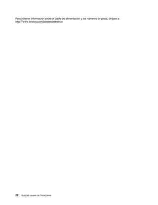 Para obtener información sobre el cable de alimentación y los números de pieza, diríjase a:
http://www.lenovo.com/powercordnotice




26   Guía del usuario de ThinkCentre
 